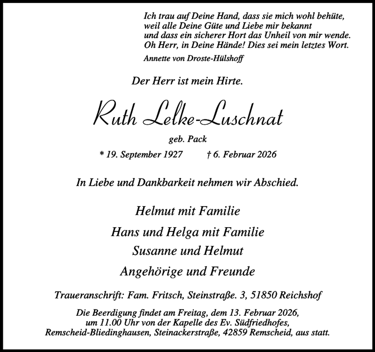 <p>Ich trau auf Deine Hand, dass sie mich wohl behüte,<br />weil alle Deine Güte und Liebe mir bekannt<br />und dass ein sicherer Hort das Unheil von mir wende.<br />Oh Herr, in Deine Hände! Dies sei mein letztes Wort.<br />Annette von Droste-Hülshoff</p><p>Der Herr ist mein Hirte.</p><p>Ruth Lelke-Luschnat<br />geb. Pack</p><p>* 19. September 1927</p><p>† 6. Februar 2026</p><p>In Liebe und Dankbarkeit nehmen wir Abschied.</p><p>Helmut mit Familie<br />Hans und Helga mit Familie<br />Susanne und Helmut<br />Angehörige und Freunde<br />Traueranschrift: Fam. Fritsch, Steinstraße. 3, 51850 Reichshof<br />Die Beerdigung findet am Freitag, dem 13. Februar 2026,<br />um 11.00 Uhr von der Kapelle des Ev. Südfriedhofes,<br />Remscheid-Bliedinghausen, Steinackerstraße, 42859 Remscheid, aus statt.</p>