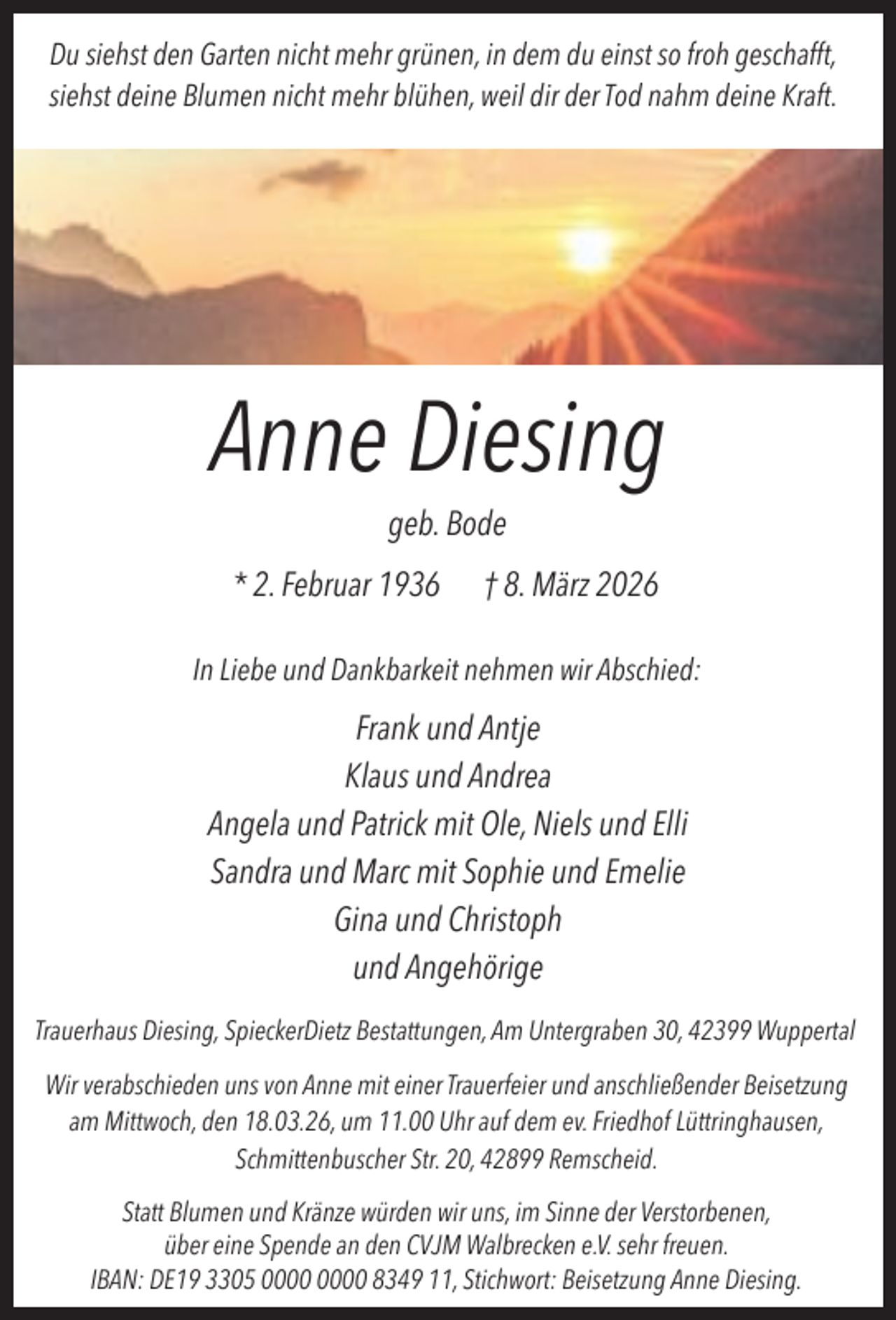 <p>Du siehst den Garten nicht mehr grünen, in dem du einst so froh geschafft,<br />siehst deine Blumen nicht mehr blühen, weil dir der Tod nahm deine Kraft.</p><p>Anne Diesing<br />geb. Bode</p><p>* 2. Februar 1936</p><p>† 8. März 2026</p><p>In Liebe und Dankbarkeit nehmen wir Abschied:</p><p>Frank und Antje<br />Klaus und Andrea<br />Angela und Patrick mit Ole, Niels und Elli<br />Sandra und Marc mit Sophie und Emelie<br />Gina und Christoph<br />und Angehörige<br />Trauerhaus Diesing, SpieckerDietz Bestattungen, Am Untergraben 30, 42399 Wuppertal<br />Wir verabschieden uns von Anne mit einer Trauerfeier und anschließender Beisetzung<br />am Mittwoch, den 18.03.26, um 11.00 Uhr auf dem ev. Friedhof Lüttringhausen,<br />Schmittenbuscher Str. 20, 42899 Remscheid.<br />Statt Blumen und Kränze würden wir uns, im Sinne der Verstorbenen,<br />über eine Spende an den CVJM Walbrecken e.V. sehr freuen.<br />IBAN: DE19 3305 8349 11, Stichwort: Beisetzung Anne Diesing.</p>