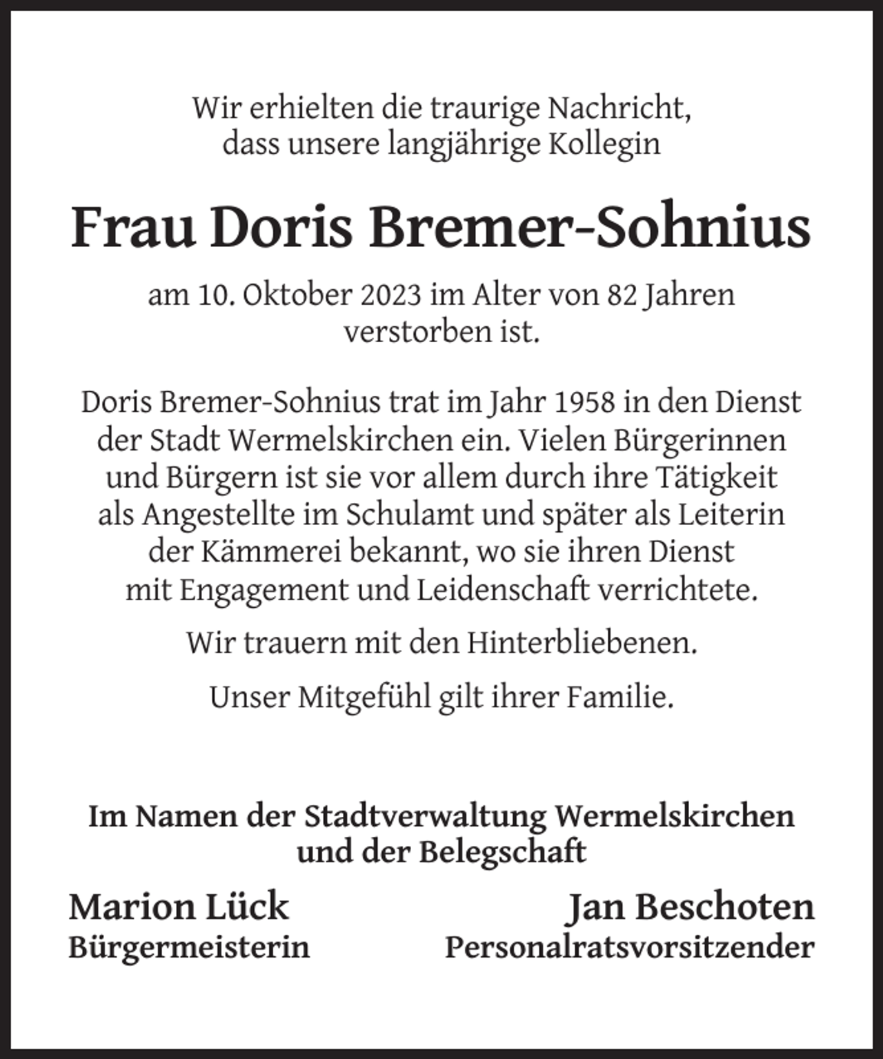 <p>Wir erhielten die traurige Nachricht,<br />dass unsere langjährige Kollegin</p><p>Frau Doris Bremer-Sohnius<br />am 10. Oktober 2023 im Alter von 82 Jahren<br />verstorben ist.<br />Doris Bremer-Sohnius trat im Jahr 1958 in den Dienst<br />der Stadt Wermelskirchen ein. Vielen Bürgerinnen<br />und Bürgern ist sie vor allem durch ihre Tätigkeit<br />als Angestellte im Schulamt und später als Leiterin<br />der Kämmerei bekannt, wo sie ihren Dienst<br />mit Engagement und Leidenschaft verrichtete.<br />Wir trauern mit den Hinterbliebenen.<br />Unser Mitgefühl gilt ihrer Familie.</p><p>Im Namen der Stadtverwaltung Wermelskirchen<br />und der Belegschaft</p><p>Marion Lück<br />Bürgermeisterin</p><p>Jan Beschoten<br />Personalratsvorsitzender</p>