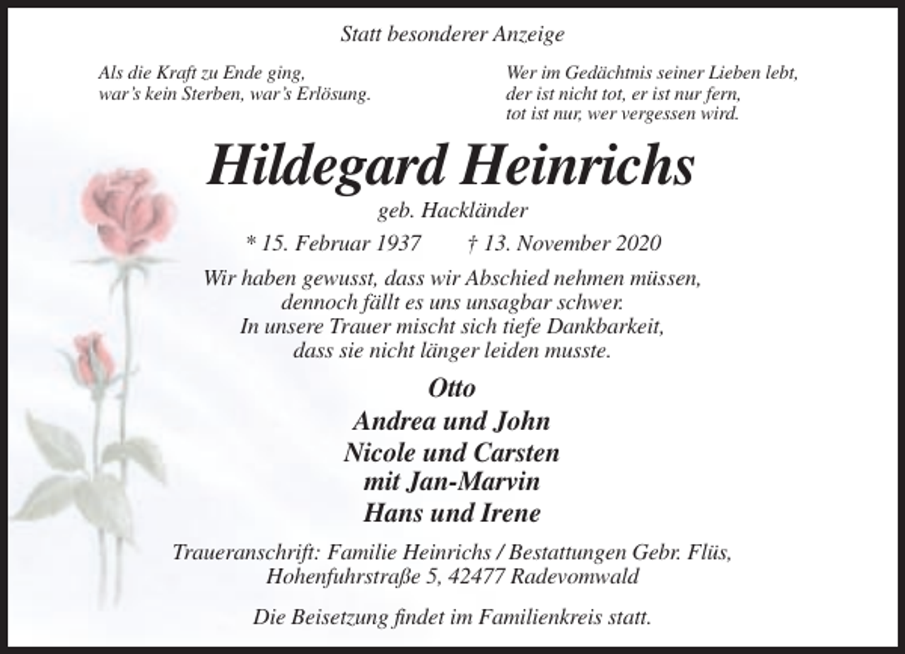 <p>Statt besonderer Anzeige<br />Als die Kraft zu Ende ging,<br />war’s kein Sterben, war’s Erlösung.</p><p>Wer im Gedächtnis seiner Lieben lebt,<br />der ist nicht tot, er ist nur fern,<br />tot ist nur, wer vergessen wird.</p><p>Hildegard Heinrichs<br />geb. Hackländer<br />* 15. Februar 1937<br />† 13. November 2020<br />Wir haben gewusst, dass wir Abschied nehmen müssen,<br />dennoch fällt es uns unsagbar schwer.<br />In unsere Trauer mischt sich tiefe Dankbarkeit,<br />dass sie nicht länger leiden musste.</p><p>Otto<br />Andrea und John<br />Nicole und Carsten<br />mit Jan-Marvin<br />Hans und Irene<br />Traueranschrift: Familie Heinrichs / Bestattungen Gebr. Flüs,<br />Hohenfuhrstraße 5, 42477 Radevomwald<br />Die Beisetzung findet im Familienkreis statt.</p>