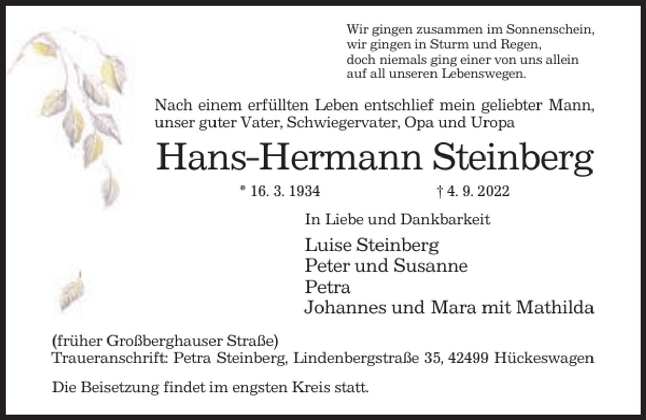 <p>Wir gingen zusammen im Sonnenschein,<br />wir gingen in Sturm und Regen,<br />doch niemals ging einer von uns allein<br />auf all unseren Lebenswegen.</p><p>Nach einem erfüllten Leben entschlief mein geliebter Mann,<br />unser guter Vater, Schwiegervater, Opa und Uropa</p><p>Hans-Hermann Steinberg<br />* 16. 3. 1934</p><p>† 4. 9. 2022</p><p>In Liebe und Dankbarkeit</p><p>Luise Steinberg<br />Peter und Susanne<br />Petra<br />Johannes und Mara mit Mathilda<br />(früher Großberghauser Straße)<br />Traueranschrift: Petra Steinberg, Lindenbergstraße 35, 42499 Hückeswagen<br />Die Beisetzung findet im engsten Kreis statt.</p>