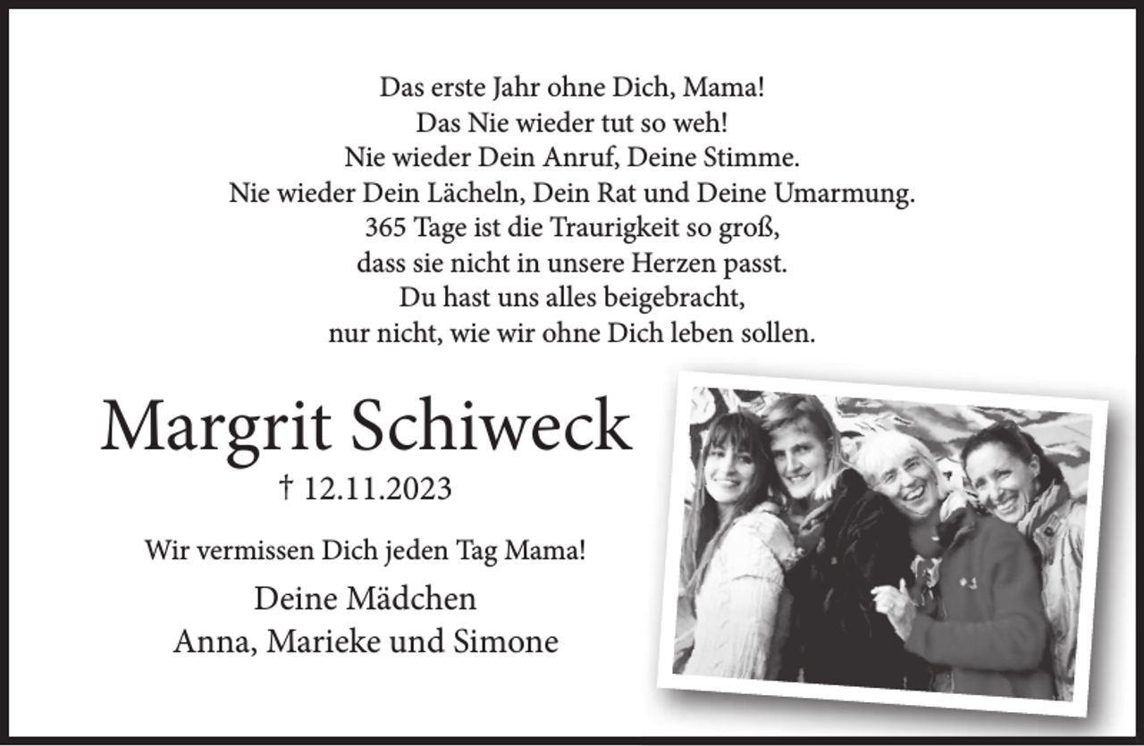 <p>Das erste Jahr ohne Dich, Mama!<br />Das Nie wieder tut so weh!<br />Nie wieder Dein Anruf, Deine Stimme.<br />Nie wieder Dein Lächeln, Dein Rat und Deine Umarmung.<br />365 Tage ist die Traurigkeit so groß,<br />dass sie nicht in unsere Herzen passt.<br />Du hast uns alles beigebracht,<br />nur nicht, wie wir ohne Dich leben sollen.</p>
<p>Margrit Schiweck<br />† 12.11.2023</p>
<p>Wir vermissen Dich jeden Tag Mama!</p>
<p>Deine Mädchen<br />Anna, Marieke und Simone</p>