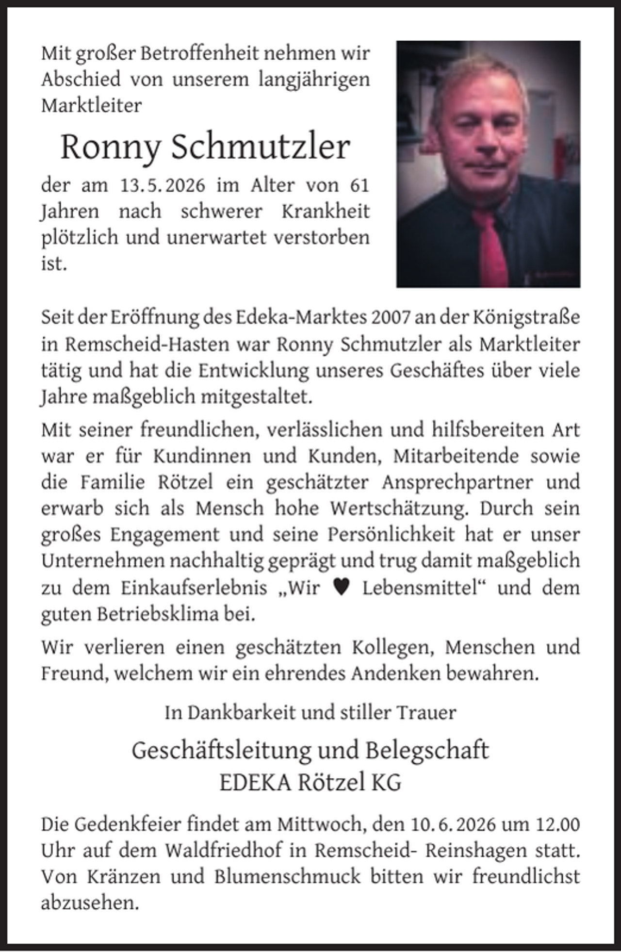 <p>Mit großer Betroffenheit nehmen wir<br />Abschied von unserem langjährigen<br />Marktleiter</p><p>Ronny Schmutzler</p><p>der am 13. 5. 2026 im Alter von 61<br />Jahren nach schwerer Krankheit<br />plötzlich und unerwartet verstorben<br />ist.<br />Seit der Eröffnung des Edeka-Marktes 2007 an der Königstraße<br />in Remscheid-Hasten war Ronny Schmutzler als Marktleiter<br />tätig und hat die Entwicklung unseres Geschäftes über viele<br />Jahre maßgeblich mitgestaltet.<br />Mit seiner freundlichen, verlässlichen und hilfsbereiten Art<br />war er für Kundinnen und Kunden, Mitarbeitende sowie<br />die Familie Rötzel ein geschätzter Ansprechpartner und<br />erwarb sich als Mensch hohe Wertschätzung. Durch sein<br />großes Engagement und seine Persönlichkeit hat er unser<br />Unternehmen nachhaltig geprägt und trug damit maßgeblich<br />zu dem Einkaufserlebnis „Wir  Lebensmittel“ und dem<br />guten Betriebsklima bei.<br />Wir verlieren einen geschätzten Kollegen, Menschen und<br />Freund, welchem wir ein ehrendes Andenken bewahren.<br />In Dankbarkeit und stiller Trauer</p><p>Geschäftsleitung und Belegschaft<br />EDEKA Rötzel KG<br />Die Gedenkfeier ﬁndet am Mittwoch, den 10. 6. 2026 um 12.00<br />Uhr auf dem Waldfriedhof in Remscheid- Reinshagen statt.<br />Von Kränzen und Blumenschmuck bitten wir freundlichst<br />abzusehen.</p>