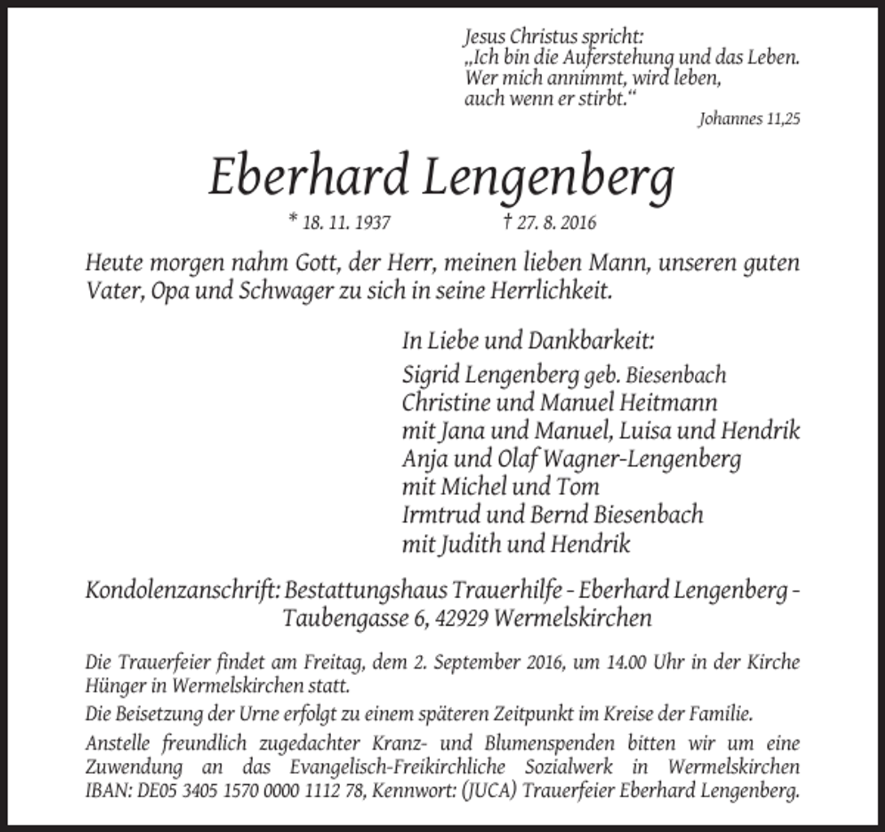 <p>Jesus Christus spricht:<br />„Ich bin die Auferstehung und das Leben.<br />Wer mich annimmt, wird leben,<br />auch wenn er stirbt.“<br />Johannes 11,25</p><p>Eberhard Lengenberg<br />* 18. 11. 1937</p><p>† 27. 8. 2016</p><p>Heute morgen nahm Gott, der Herr, meinen lieben Mann, unseren guten<br />Vater, Opa und Schwager zu sich in seine Herrlichkeit.<br />In Liebe und Dankbarkeit:<br />Sigrid Lengenberg geb. Biesenbach<br />Christine und Manuel Heitmann<br />mit Jana und Manuel, Luisa und Hendrik<br />Anja und Olaf Wagner-Lengenberg<br />mit Michel und Tom<br />Irmtrud und Bernd Biesenbach<br />mit Judith und Hendrik<br />Kondolenzanschrift: Bestattungshaus Trauerhilfe - Eberhard Lengenberg Taubengasse 6, 42929 Wermelskirchen<br />Die Trauerfeier findet am Freitag, dem 2. September 2016, um 14.00 Uhr in der Kirche<br />Hünger in Wermelskirchen statt.<br />Die Beisetzung der Urne erfolgt zu einem späteren Zeitpunkt im Kreise der Familie.<br />Anstelle freundlich zugedachter Kranz- und Blumenspenden bitten wir um eine<br />Zuwendung an das Evangelisch-Freikirchliche Sozialwerk in Wermelskirchen<br />IBAN: DE05 3405 157000 1112 78, Kennwort: (JUCA) Trauerfeier Eberhard Lengenberg.</p>