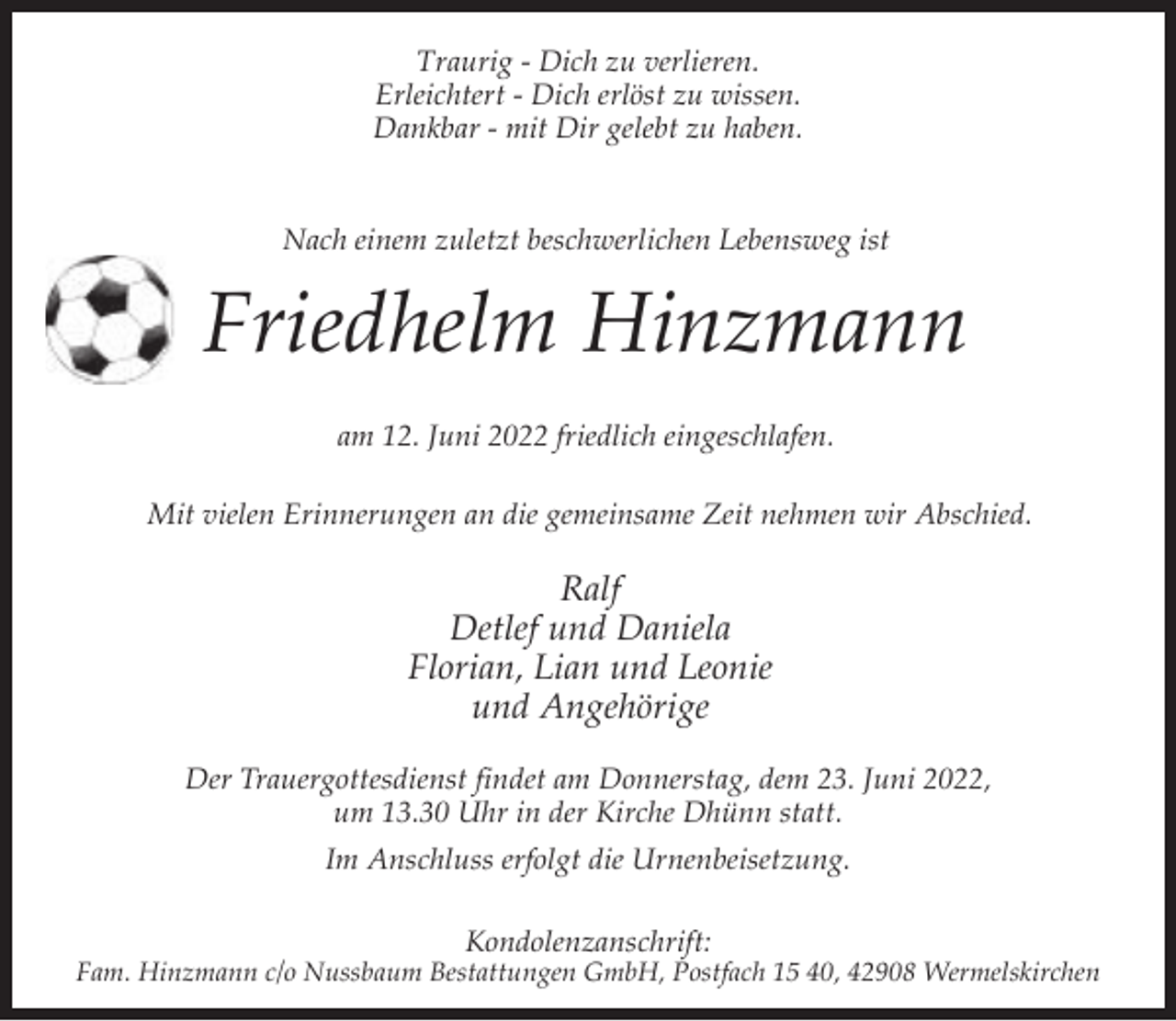 <p>Traurig - Dich zu verlieren.<br />Erleichtert - Dich erlöst zu wissen.<br />Dankbar - mit Dir gelebt zu haben.</p><p>Nach einem zuletzt beschwerlichen Lebensweg ist</p><p>Friedhelm Hinzmann<br />am 12. Juni 2022 friedlich eingeschlafen.<br />Mit vielen Erinnerungen an die gemeinsame Zeit nehmen wir Abschied.</p><p>Ralf<br />Detlef und Daniela<br />Florian, Lian und Leonie<br />und Angehörige<br />Der Trauergottesdienst findet am Donnerstag, dem 23. Juni 2022,<br />um 13.30 Uhr in der Kirche Dhünn statt.<br />Im Anschluss erfolgt die Urnenbeisetzung.<br />Kondolenzanschrift:</p><p>Fam. Hinzmann c/o Nussbaum Bestattungen GmbH, Postfach 15 40, 42908 Wermelskirchen</p>