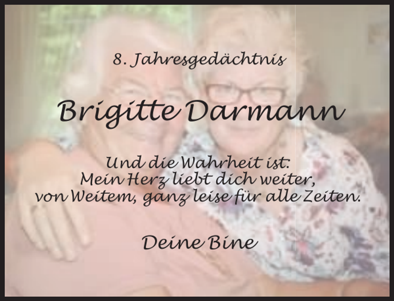 <p>8. Jahresgedächtnis</p><p>Brigitte Darmann<br />Und die Wahrheit ist:<br />Mein Herz liebt dich weiter,<br />von Weitem, ganz leise für alle Zeiten.</p><p>Deine Bine</p>