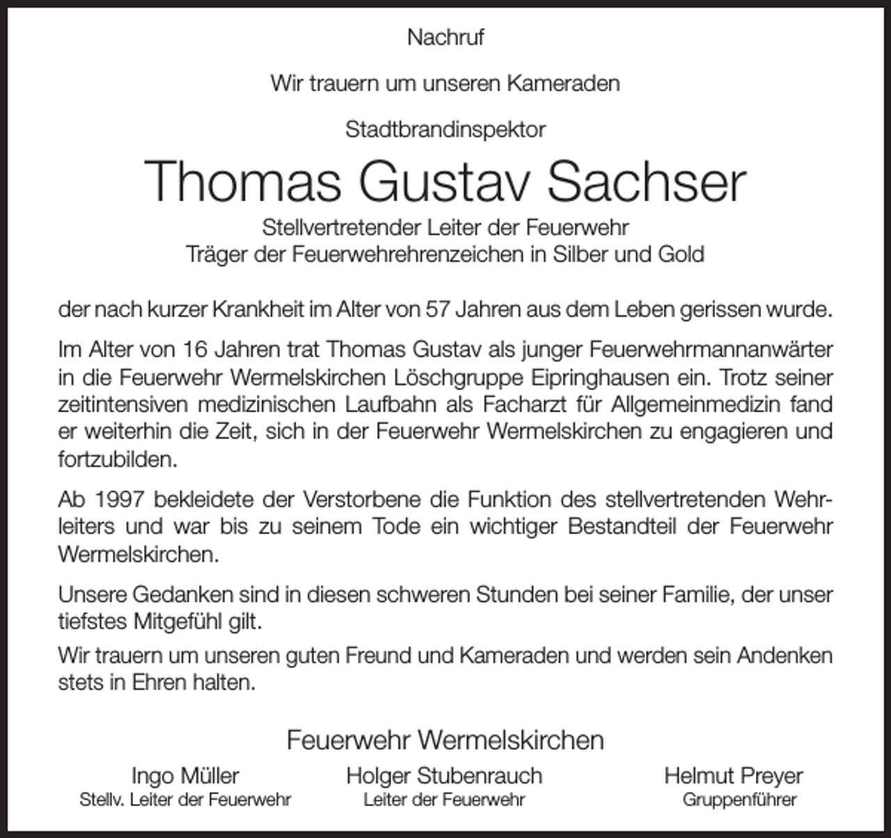 <p>Nachruf<br />Wir trauern um unseren Kameraden<br />Stadtbrandinspektor</p><p>Thomas Gustav Sachser<br />Stellvertretender Leiter der Feuerwehr<br />Träger der Feuerwehrehrenzeichen in Silber und Gold</p><p>der nach kurzer Krankheit im Alter von 57 Jahren aus dem Leben gerissen wurde.<br />Im Alter von 16 Jahren trat Thomas Gustav als junger Feuerwehrmannanwärter<br />in die Feuerwehr Wermelskirchen Löschgruppe Eipringhausen ein. Trotz seiner<br />zeitintensiven medizinischen Laufbahn als Facharzt für Allgemeinmedizin fand<br />er weiterhin die Zeit, sich in der Feuerwehr Wermelskirchen zu engagieren und<br />fortzubilden.<br />Ab 1997 bekleidete der Verstorbene die Funktion des stellvertretenden Wehrleiters und war bis zu seinem Tode ein wichtiger Bestandteil der Feuerwehr<br />Wermelskirchen.<br />Unsere Gedanken sind in diesen schweren Stunden bei seiner Familie, der unser<br />tiefstes Mitgefühl gilt.<br />Wir trauern um unseren guten Freund und Kameraden und werden sein Andenken<br />stets in Ehren halten.</p><p>Feuerwehr Wermelskirchen<br />Ingo Müller</p><p>Stellv. Leiter der Feuerwehr</p><p>Holger Stubenrauch<br />Leiter der Feuerwehr</p><p>Helmut Preyer<br />Gruppenführer</p>