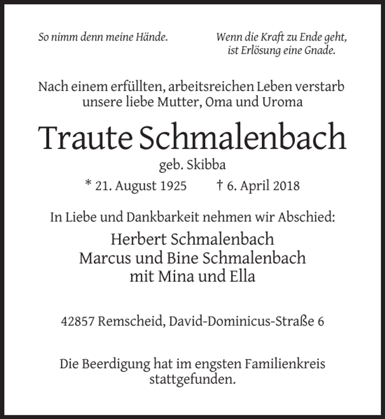 <p>So nimm denn meine Hände.</p><p>Wenn die Kraft zu Ende geht,<br />ist Erlösung eine Gnade.</p><p>Nach einem erfüllten, arbeitsreichen Leben verstarb<br />unsere liebe Mutter, Oma und Uroma</p><p>Traute Schmalenbach<br />geb. Skibba<br />* 21. August 1925<br />† 6. April 2018<br />In Liebe und Dankbarkeit nehmen wir Abschied:</p><p>Herbert Schmalenbach<br />Marcus und Bine Schmalenbach<br />mit Mina und Ella<br />42857 Remscheid, David-Dominicus-Straße 6</p><p>Die Beerdigung hat im engsten Familienkreis<br />stattgefunden.</p>