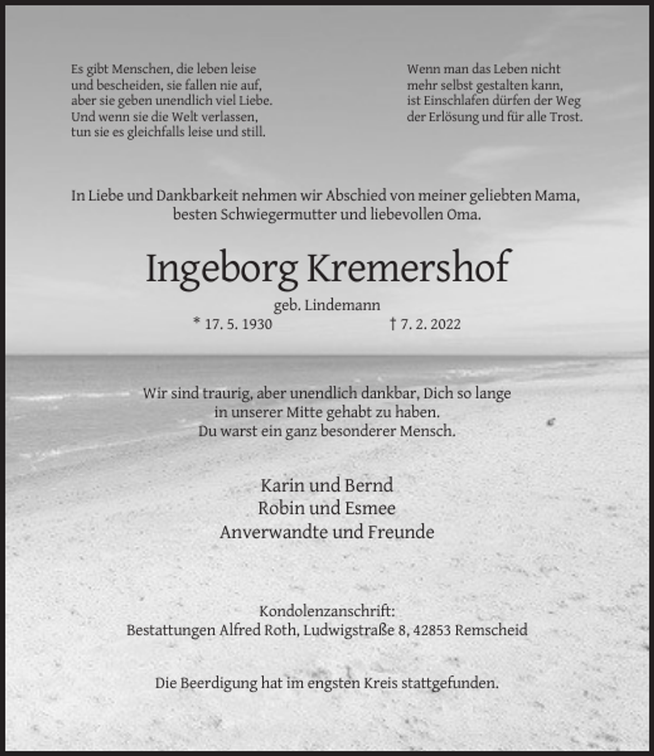 <p>Es gibt Menschen, die leben leise<br />und bescheiden, sie fallen nie auf,<br />aber sie geben unendlich viel Liebe.<br />Und wenn sie die Welt verlassen,<br />tun sie es gleichfalls leise und still.</p><p>Wenn man das Leben nicht<br />mehr selbst gestalten kann,<br />ist Einschlafen dürfen der Weg<br />der Erlösung und für alle Trost.</p><p>In Liebe und Dankbarkeit nehmen wir Abschied von meiner geliebten Mama,<br />besten Schwiegermutter und liebevollen Oma.</p><p>Ingeborg Kremershof<br />geb. Lindemann<br />* 17. 5. 1930</p><p>† 7. 2. 2022</p><p>Wir sind traurig, aber unendlich dankbar, Dich so lange<br />in unserer Mitte gehabt zu haben.<br />Du warst ein ganz besonderer Mensch.</p><p>Karin und Bernd<br />Robin und Esmee<br />Anverwandte und Freunde</p><p>Kondolenzanschrift:<br />Bestattungen Alfred Roth, Ludwigstraße 8, 42853 Remscheid</p><p>Die Beerdigung hat im engsten Kreis stattgefunden.</p>
