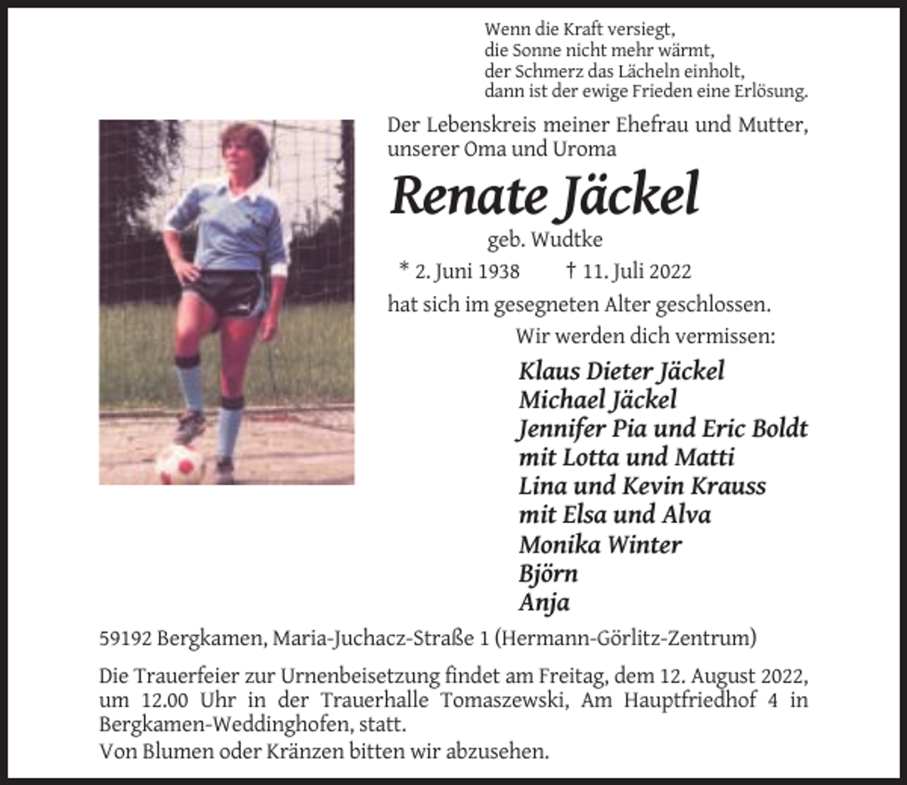 <p>Wenn die Kraft versiegt,<br />die Sonne nicht mehr wärmt,<br />der Schmerz das Lächeln einholt,<br />dann ist der ewige Frieden eine Erlösung.</p><p>Der Lebenskreis meiner Ehefrau und Mutter,<br />unserer Oma und Uroma</p><p>Renate Jäckel<br />geb. Wudtke<br />* 2. Juni 1938<br />† 11. Juli 2022<br />hat sich im gesegneten Alter geschlossen.<br />Wir werden dich vermissen:</p><p>Klaus Dieter Jäckel<br />Michael Jäckel<br />Jennifer Pia und Eric Boldt<br />mit Lotta und Matti<br />Lina und Kevin Krauss<br />mit Elsa und Alva<br />Monika Winter<br />Björn<br />Anja<br />59192 Bergkamen, Maria-Juchacz-Straße 1 (Hermann-Görlitz-Zentrum)<br />Die Trauerfeier zur Urnenbeisetzung findet am Freitag, dem 12. August 2022,<br />um 12.00 Uhr in der Trauerhalle Tomaszewski, Am Hauptfriedhof 4 in<br />Bergkamen-Weddinghofen, statt.<br />Von Blumen oder Kränzen bitten wir abzusehen.</p>