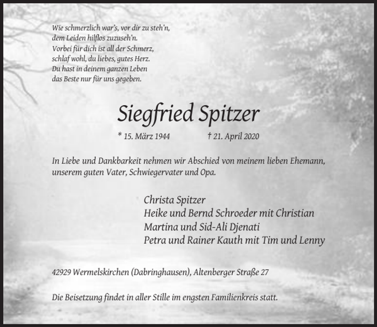 <p>Wie schmerzlich war’s, vor dir zu steh’n,<br />dem Leiden hilflos zuzuseh’n.<br />Vorbei für dich ist all der Schmerz,<br />schlaf wohl, du liebes, gutes Herz.<br />Du hast in deinem ganzen Leben<br />das Beste nur für uns gegeben.</p><p>Siegfried Spitzer<br />* 15. März 1944</p><p>† 21. April 2020</p><p>In Liebe und Dankbarkeit nehmen wir Abschied von meinem lieben Ehemann,<br />unserem guten Vater, Schwiegervater und Opa.</p><p>Christa Spitzer<br />Heike und Bernd Schroeder mit Christian<br />Martina und Sid-Ali Djenati<br />Petra und Rainer Kauth mit Tim und Lenny</p><p>42929 Wermelskirchen (Dabringhausen), Altenberger Straße 27<br />Die Beisetzung findet in aller Stille im engsten Familienkreis statt.</p>