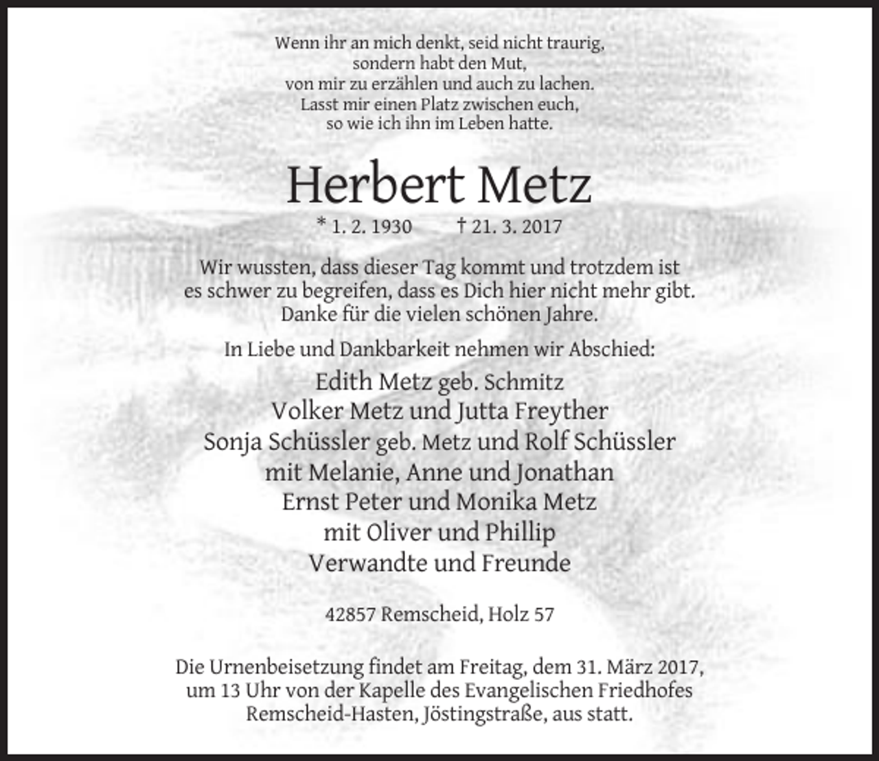 <p>Wenn ihr an mich denkt, seid nicht traurig,<br />sondern habt den Mut,<br />von mir zu erzählen und auch zu lachen.<br />Lasst mir einen Platz zwischen euch,<br />so wie ich ihn im Leben hatte.</p><p>Herbert Metz<br />* 1. 2. 1930</p><p>† 21. 3. 2017</p><p>Wir wussten, dass dieser Tag kommt und trotzdem ist<br />es schwer zu begreifen, dass es Dich hier nicht mehr gibt.<br />Danke für die vielen schönen Jahre.<br />In Liebe und Dankbarkeit nehmen wir Abschied:</p><p>Edith Metz geb. Schmitz<br />Volker Metz und Jutta Freyther<br />Sonja Schüssler geb. Metz und Rolf Schüssler<br />mit Melanie, Anne und Jonathan<br />Ernst Peter und Monika Metz<br />mit Oliver und Phillip<br />Verwandte und Freunde<br />42857 Remscheid, Holz 57<br />Die Urnenbeisetzung findet am Freitag, dem 31. März 2017,<br />um 13 Uhr von der Kapelle des Evangelischen Friedhofes<br />Remscheid-Hasten, Jöstingstraße, aus statt.</p>