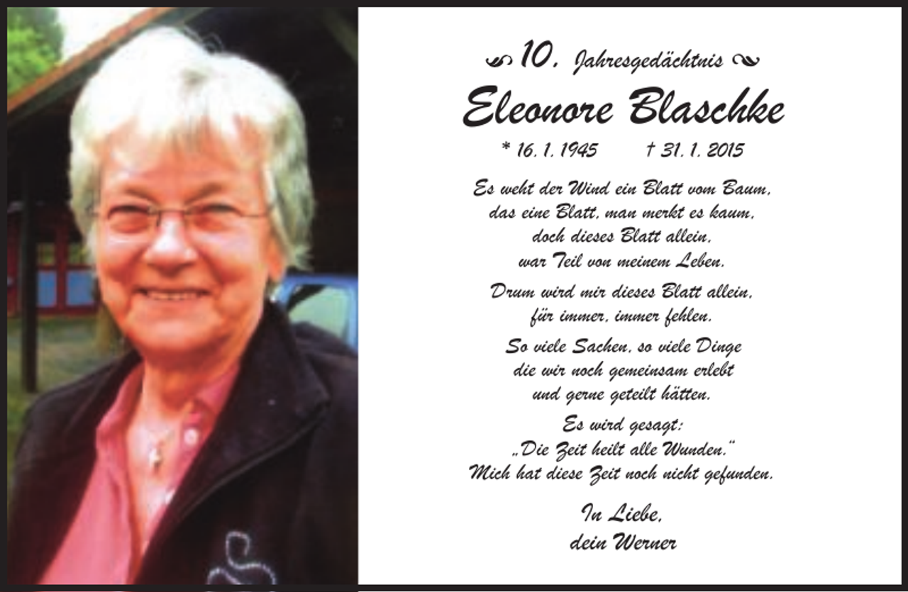 <p>10. Jahresgedächtnis •</p><p>Eleonore Blaschke<br />* 16. 1. 1945</p><p>† 31. 1. 2015</p><p>Es weht der Wind ein Blatt vom Baum,<br />das eine Blatt, man merkt es kaum,<br />doch dieses Blatt allein,<br />war Teil von meinem Leben.<br />Drum wird mir dieses Blatt allein,<br />für immer, immer fehlen.<br />So viele Sachen, so viele Dinge<br />die wir noch gemeinsam erlebt<br />und gerne geteilt hätten.<br />Es wird gesagt:<br />„Die Zeit heilt alle Wunden.“<br />Mich hat diese Zeit noch nicht gefunden.</p><p>In Liebe,<br />dein Werner</p>