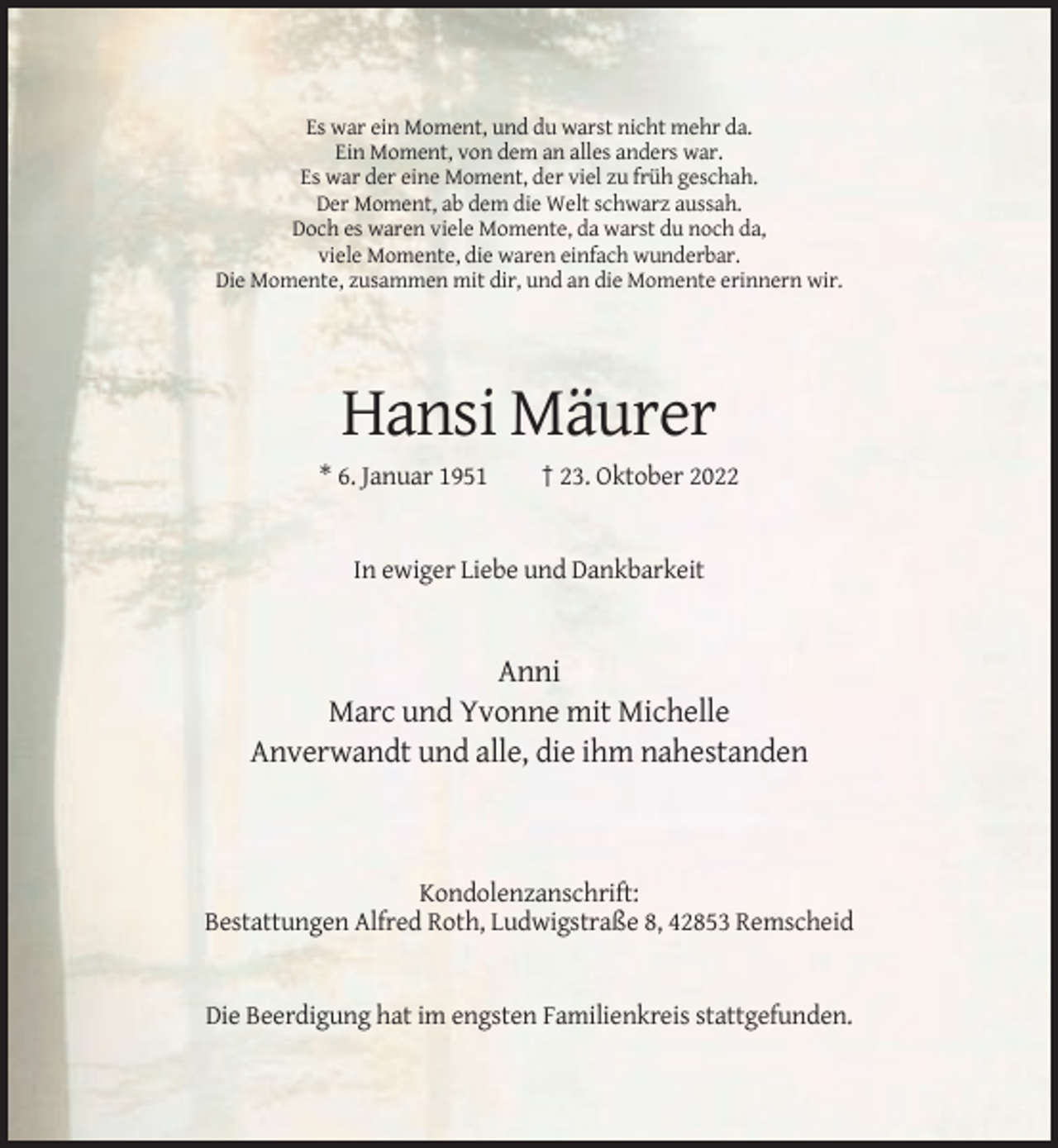 <p>Es war ein Moment, und du warst nicht mehr da.<br />Ein Moment, von dem an alles anders war.<br />Es war der eine Moment, der viel zu früh geschah.<br />Der Moment, ab dem die Welt schwarz aussah.<br />Doch es waren viele Momente, da warst du noch da,<br />viele Momente, die waren einfach wunderbar.<br />Die Momente, zusammen mit dir, und an die Momente erinnern wir.</p><p>Hansi Mäurer<br />* 6. Januar 1951</p><p>† 23. Oktober 2022</p><p>In ewiger Liebe und Dankbarkeit</p><p>Anni<br />Marc und Yvonne mit Michelle<br />Anverwandt und alle, die ihm nahestanden</p><p>Kondolenzanschrift:<br />Bestattungen Alfred Roth, Ludwigstraße 8, 42853 Remscheid</p><p>Die Beerdigung hat im engsten Familienkreis stattgefunden.</p>