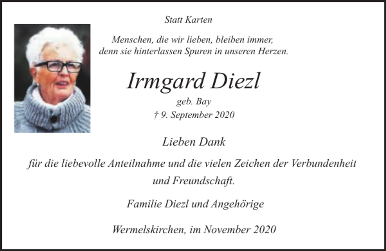 <p>Statt Karten<br />Menschen, die wir lieben, bleiben immer,<br />denn sie hinterlassen Spuren in unseren Herzen.</p><p>Irmgard Diezl<br />geb. Bay<br />† 9. September 2020</p><p>Lieben Dank<br />für die liebevolle Anteilnahme und die vielen Zeichen der Verbundenheit<br />und Freundschaft.<br />Familie Diezl und Angehörige<br />Wermelskirchen, im November 2020</p>