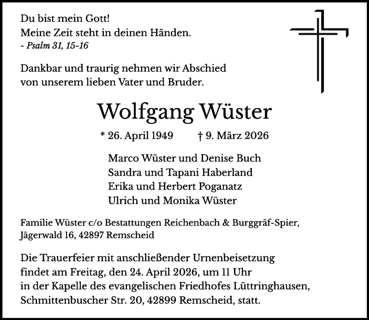 <p>Du bist mein Gott!<br />Meine Zeit steht in deinen Händen.<br />- Psalm 31, 15-16</p><p>Dankbar und traurig nehmen wir Abschied<br />von unserem lieben Vater und Bruder.</p><p>Wolfgang Wüster<br />* 26. April 1949</p><p>† 9. März 2026</p><p>Marco Wüster und Denise Buch<br />Sandra und Tapani Haberland<br />Erika und Herbert Poganatz<br />Ulrich und Monika Wüster<br />Familie Wüster c/o Bestattungen Reichenbach &amp; Burggräf-Spier,<br />Jägerwald 16, 42897 Remscheid</p><p>Die Trauerfeier mit anschließender Urnenbeisetzung<br />findet am Freitag, den 24. April 2026, um 11 Uhr<br />in der Kapelle des evangelischen Friedhofes Lüttringhausen,<br />Schmittenbuscher Str. 20, 42899 Remscheid, statt.</p>