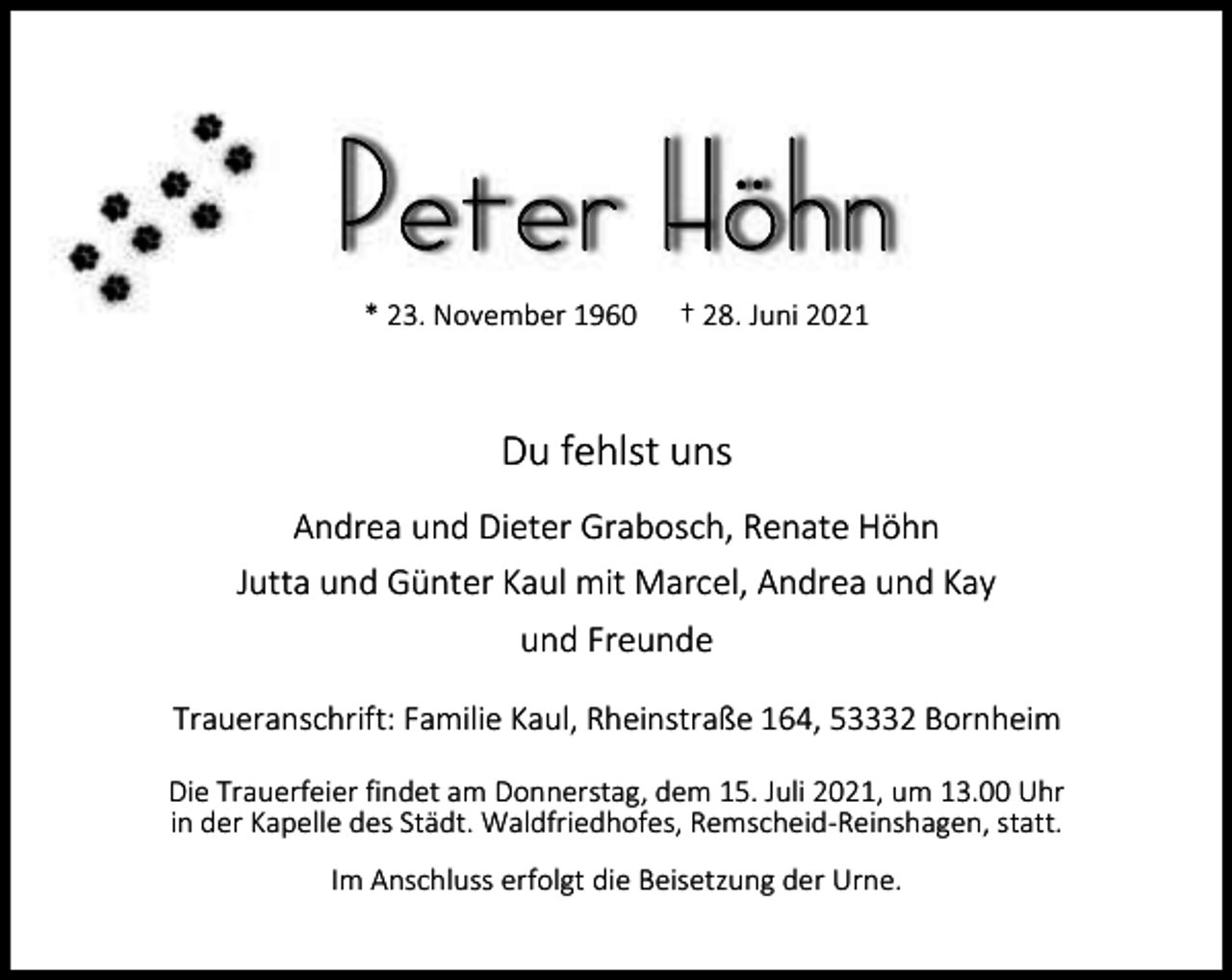 <p>Peter Höhn<br />* 23. November 1960</p><p>† 28. Juni 2021</p><p>Du fehlst uns<br />Andrea und Dieter Grabosch, Renate Höhn<br />Jutta und Günter Kaul mit Marcel, Andrea und Kay<br />und Freunde<br />Traueranschrift: Familie Kaul, Rheinstraße 164, 53332 Bornheim<br />Die Trauerfeier findet am Donnerstag, dem 15. Juli 2021, um 13.00 Uhr<br />in der Kapelle des Städt. Waldfriedhofes, Remscheid-Reinshagen, statt.<br />Im Anschluss erfolgt die Beisetzung der Urne.</p>