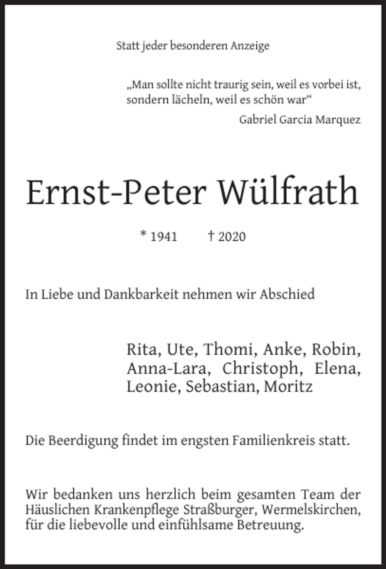 <p>Statt jeder besonderen Anzeige<br />„Man sollte nicht traurig sein, weil es vorbei ist,<br />sondern lächeln, weil es schön war“<br />Gabriel Garcia Marquez</p><p>Ernst-Peter Wülfrath<br />* 1941</p><p>† 2020</p><p>In Liebe und Dankbarkeit nehmen wir Abschied</p><p>Rita, Ute, Thomi, Anke, Robin,<br />Anna-Lara, Christoph, Elena,<br />Leonie, Sebastian, Moritz<br />Die Beerdigung findet im engsten Familienkreis statt.<br />Wir bedanken uns herzlich beim gesamten Team der<br />Häuslichen Krankenpflege Straßburger, Wermelskirchen,<br />für die liebevolle und einfühlsame Betreuung.</p>