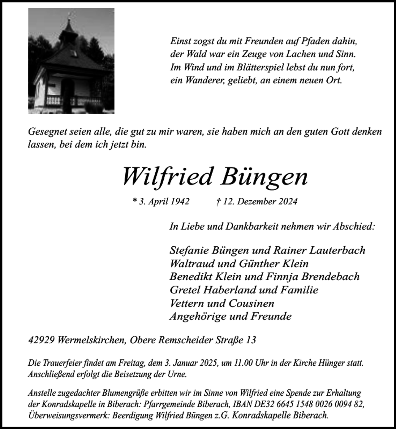 <p>Einst zogst du mit Freunden auf Pfaden dahin,<br />der Wald war ein Zeuge von Lachen und Sinn.<br />Im Wind und im Blätterspiel lebst du nun fort,<br />ein Wanderer, geliebt, an einem neuen Ort.</p><p>Gesegnet seien alle, die gut zu mir waren, sie haben mich an den guten Gott denken<br />lassen, bei dem ich jetzt bin.</p><p>Wilfried Büngen<br />* 3. April 1942</p><p>† 12. Dezember 2024</p><p>In Liebe und Dankbarkeit nehmen wir Abschied:</p><p>Stefanie Büngen und Rainer Lauterbach<br />Waltraud und Günther Klein<br />Benedikt Klein und Finnja Brendebach<br />Gretel Haberland und Familie<br />Vettern und Cousinen<br />Angehörige und Freunde<br />42929 Wermelskirchen, Obere Remscheider Straße 13<br />Die Trauerfeier findet am Freitag, dem 3. Januar 2025, um 11.00 Uhr in der Kirche Hünger statt.<br />Anschließend erfolgt die Beisetzung der Urne.<br />Anstelle zugedachter Blumengrüße erbitten wir im Sinne von Wilfried eine Spende zur Erhaltung<br />der Konradskapelle in Biberach: Pfarrgemeinde Biberach, IBAN DE32 6645 1548 0026 0094 82,<br />Überweisungsvermerk: Beerdigung Wilfried Büngen z.G. Konradskapelle Biberach.</p>