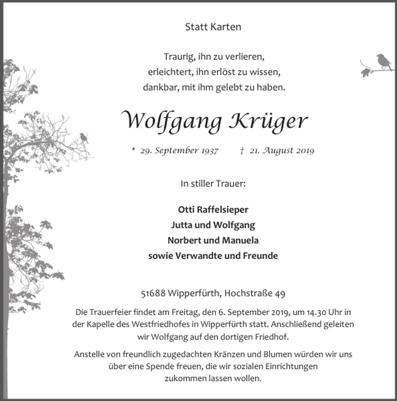 <p>Statt Karten<br />Traurig, ihn zu verlieren,<br />erleichtert, ihn erlöst zu wissen,<br />dankbar, mit ihm gelebt zu haben.</p><p>Wolfgang Krüger<br />* 29. September 1937</p><p>† 21. August 2019</p><p>In stiller Trauer:<br />Otti Raffelsieper<br />Jutta und Wolfgang<br />Norbert und Manuela<br />sowie Verwandte und Freunde<br />51688 Wipperfürth, Hochstraße 49<br />Die Trauerfeier findet am Freitag, den 6. September 2019, um 14.30 Uhr in<br />der Kapelle des Westfriedhofes in Wipperfürth statt. Anschließend geleiten<br />wir Wolfgang auf den dortigen Friedhof.<br />Anstelle von freundlich zugedachten Kränzen und Blumen würden wir uns<br />über eine Spende freuen, die wir sozialen Einrichtungen<br />zukommen lassen wollen.</p>