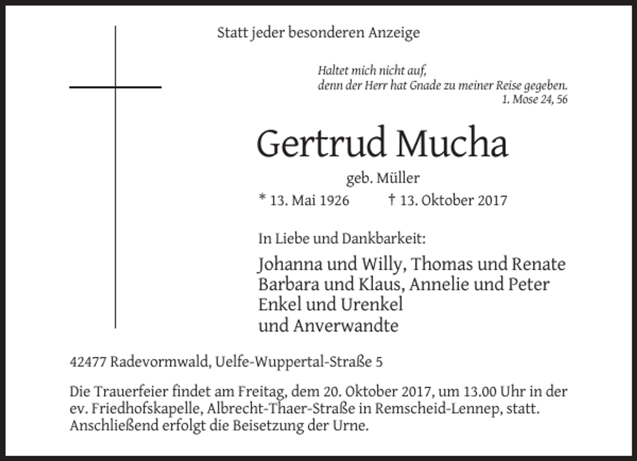 <p>Statt jeder besonderen Anzeige<br />Haltet mich nicht auf,<br />denn der Herr hat Gnade zu meiner Reise gegeben.<br />1. Mose 24, 56</p><p>Gertrud Mucha<br />geb. Müller<br />* 13. Mai 1926<br />† 13. Oktober 2017<br />In Liebe und Dankbarkeit:</p><p>Johanna und Willy, Thomas und Renate<br />Barbara und Klaus, Annelie und Peter<br />Enkel und Urenkel<br />und Anverwandte<br />42477 Radevormwald, Uelfe-Wuppertal-Straße 5<br />Die Trauerfeier findet am Freitag, dem 20. Oktober 2017, um 13.00 Uhr in der<br />ev. Friedhofskapelle, Albrecht-Thaer-Straße in Remscheid-Lennep, statt.<br />Anschließend erfolgt die Beisetzung der Urne.</p>
