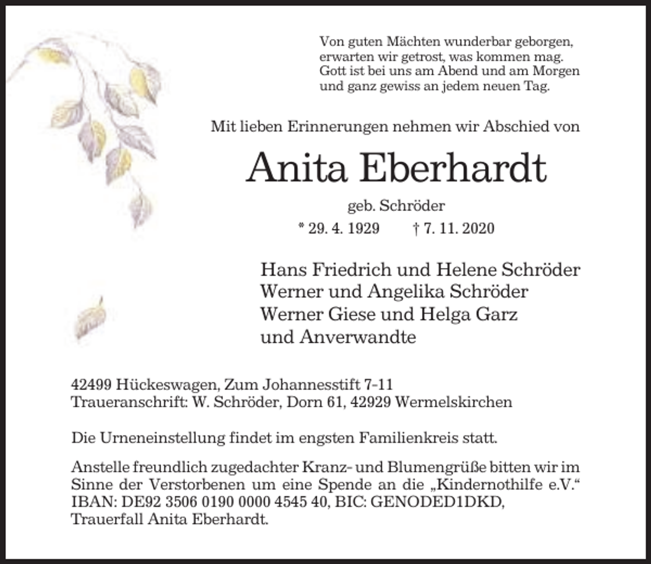 <p>Von guten Mächten wunderbar geborgen,<br />erwarten wir getrost, was kommen mag.<br />Gott ist bei uns am Abend und am Morgen<br />und ganz gewiss an jedem neuen Tag.</p><p>Mit lieben Erinnerungen nehmen wir Abschied von</p><p>Anita Eberhardt<br />geb. Schröder<br />* 29. 4. 1929<br />† 7. 11. 2020</p><p>Hans Friedrich und Helene Schröder<br />Werner und Angelika Schröder<br />Werner Giese und Helga Garz<br />und Anverwandte<br />42499 Hückeswagen, Zum Johannesstift 7-11<br />Traueranschrift: W. Schröder, Dorn 61, 42929 Wermelskirchen<br />Die Urneneinstellung findet im engsten Familienkreis statt.<br />Anstelle freundlich zugedachter Kranz- und Blumengrüße bitten wir im<br />Sinne der Verstorbenen um eine Spende an die „Kindernothilfe e.V.“<br />IBAN: DE92 3506 019000 4545 40, BIC: GENODED1DKD,<br />Trauerfall Anita Eberhardt.</p>