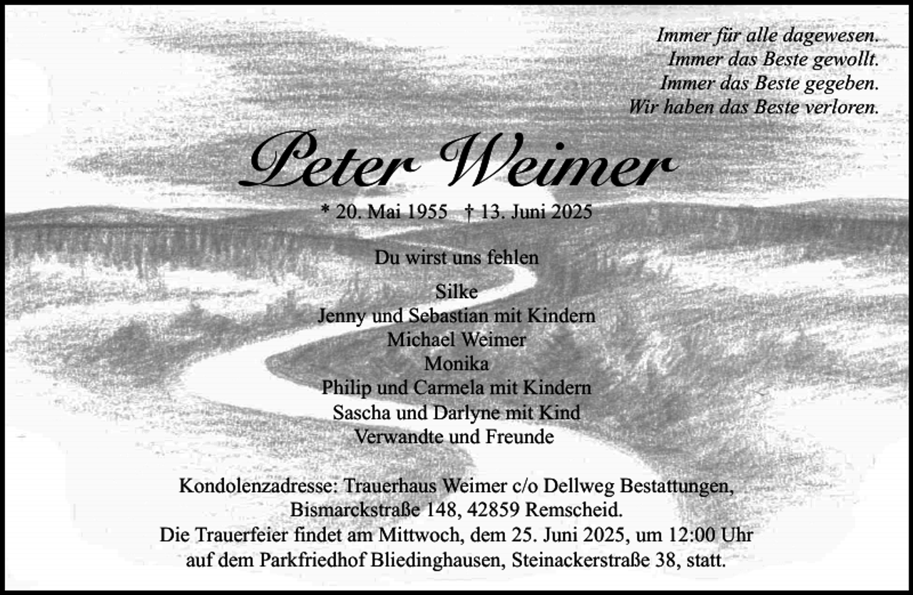 <p>Immer für alle dagewesen.<br />Immer das Beste gewollt.<br />Immer das Beste gegeben.<br />Wir haben das Beste verloren.</p><p>Peter Weimer<br />* 20. Mai 1955 † 13. Juni 2025<br />Du wirst uns fehlen<br />Silke<br />Jenny und Sebastian mit Kindern<br />Michael Weimer<br />Monika<br />Philip und Carmela mit Kindern<br />Sascha und Darlyne mit Kind<br />Verwandte und Freunde</p><p>Kondolenzadresse: Trauerhaus Weimer c/o Dellweg Bestattungen,<br />Bismarckstraße 148, 42859 Remscheid.<br />Die Trauerfeier findet am Mittwoch, dem 25. Juni 2025, um 12:00 Uhr<br />auf dem Parkfriedhof Bliedinghausen, Steinackerstraße 38, statt.</p>