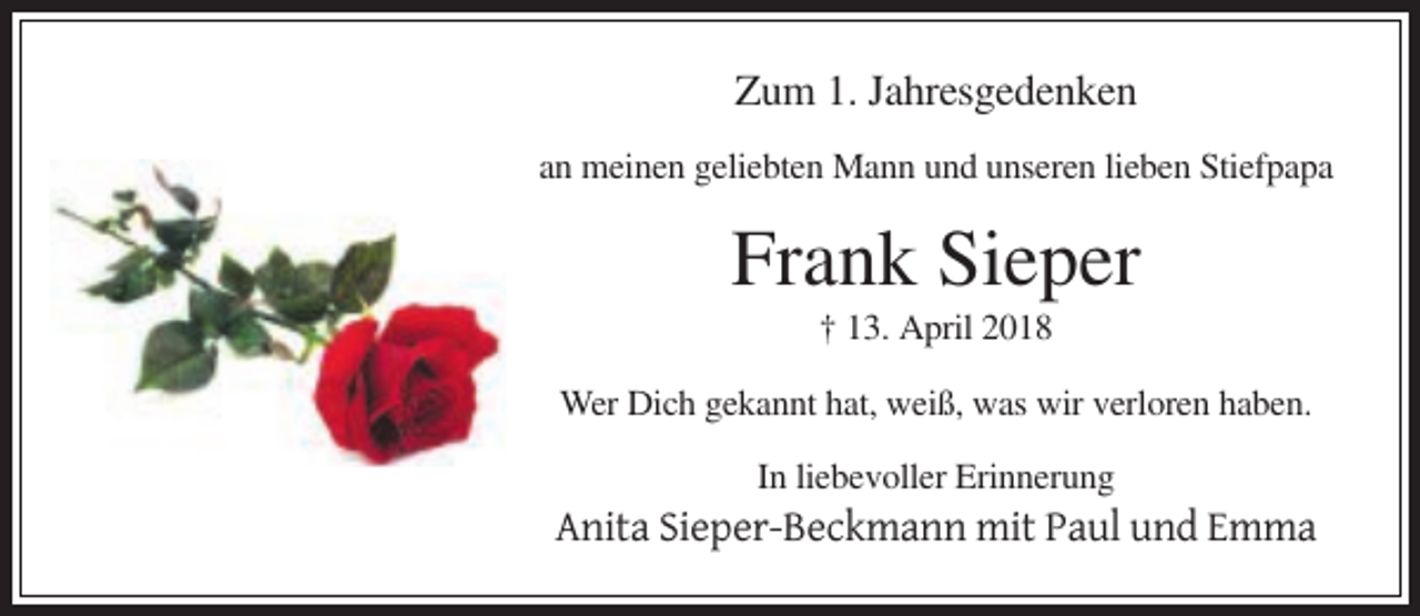 <p>Zum 1. Jahresgedenken<br />an meinen geliebten Mann und unseren lieben Stiefpapa</p><p>Frank Sieper<br />† 13. April 2018<br />Wer Dich gekannt hat, weiß, was wir verloren haben.<br />In liebevoller Erinnerung</p><p>Anita Sieper-Beckmann mit Paul und Emma</p>
