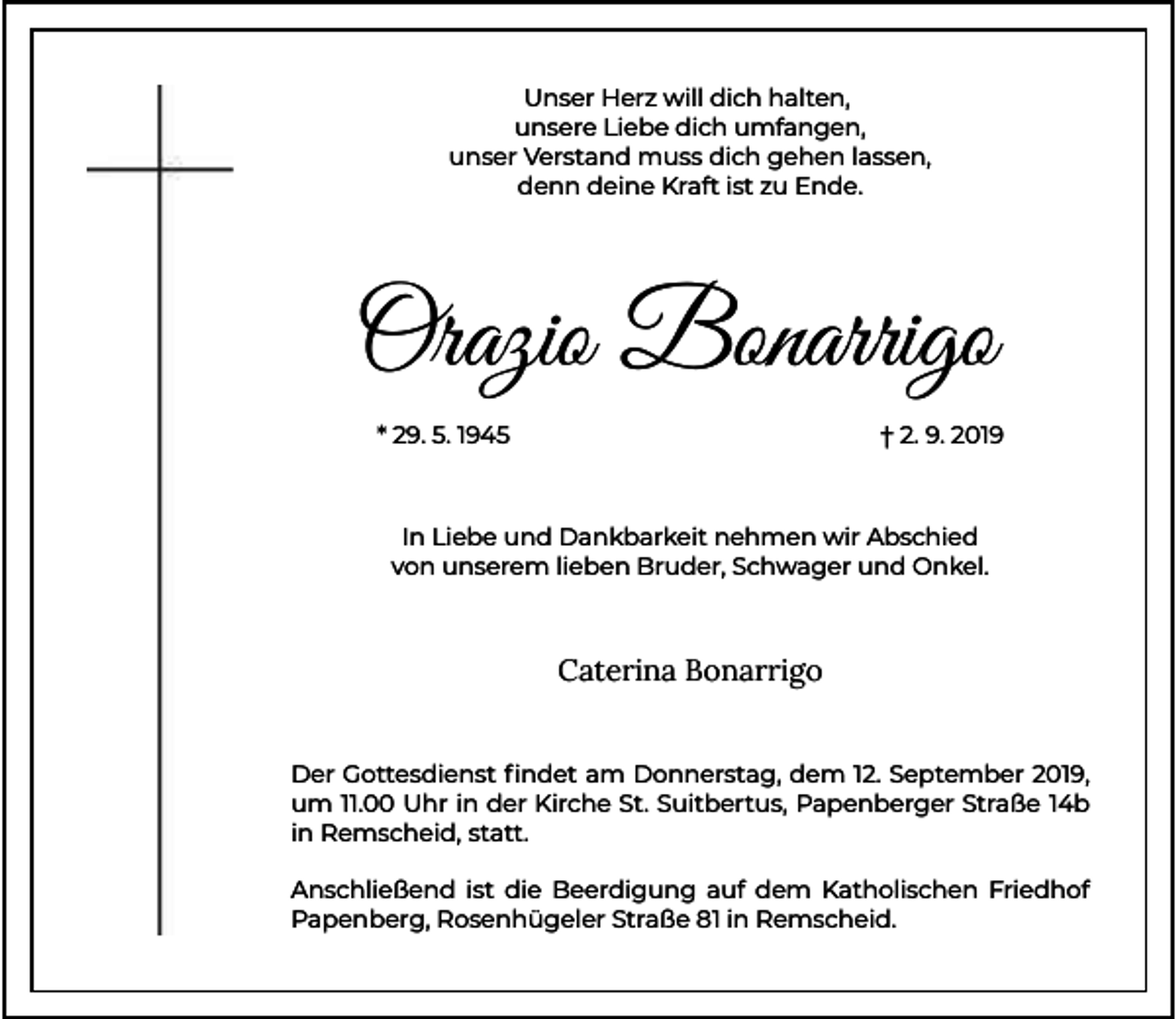<p>Unser Herz will dich halten,<br />unsere Liebe dich umfangen,<br />unser Verstand muss dich gehen lassen,<br />denn deine Kraft ist zu Ende.</p><p>Orazio Bonarrigo<br />* 29. 5. 1945</p><p>† 2. 9. 2019</p><p>In Liebe und Dankbarkeit nehmen wir Abschied<br />von unserem lieben Bruder, Schwager und Onkel.</p><p>Caterina Bonarrigo<br />Der Gottesdienst ﬁndet am Donnerstag, dem 12. September 2019,<br />um 11.00 Uhr in der Kirche St. Suitbertus, Papenberger Straße 14b<br />in Remscheid, statt.<br />Anschließend ist die Beerdigung auf dem Katholischen Friedhof<br />Papenberg, Rosenhügeler Straße 81 in Remscheid.</p>