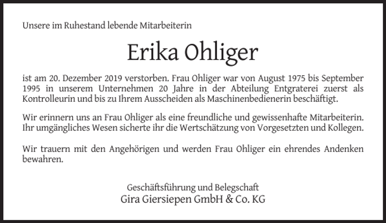 <p>Unsere im Ruhestand lebende Mitarbeiterin</p><p>Erika Ohliger<br />ist am 20. Dezember 2019 verstorben. Frau Ohliger war von August 1975 bis September<br />1995 in unserem Unternehmen 20 Jahre in der Abteilung Entgraterei zuerst als<br />Kontrolleurin und bis zu Ihrem Ausscheiden als Maschinenbedienerin beschäftigt.<br />Wir erinnern uns an Frau Ohliger als eine freundliche und gewissenhafte Mitarbeiterin.<br />Ihr umgängliches Wesen sicherte ihr die Wertschätzung von Vorgesetzten und Kollegen.<br />Wir trauern mit den Angehörigen und werden Frau Ohliger ein ehrendes Andenken<br />bewahren.<br />Geschäftsführung und Belegschaft</p><p>Gira Giersiepen GmbH &amp; Co. KG</p>