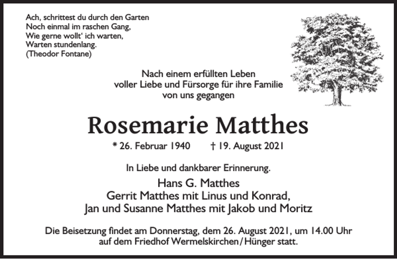 <p>Ach, schrittest du durch den Garten<br />Noch einmal im raschen Gang,<br />Wie gerne wollt‘ ich warten,<br />Warten stundenlang.<br />(Theodor Fontane)</p><p>Nach einem erfüllten Leben<br />voller Liebe und Fürsorge für ihre Familie<br />von uns gegangen</p><p>Rosemarie Matthes<br />* 26. Februar 1940</p><p>† 19. August 2021</p><p>In Liebe und dankbarer Erinnerung.</p><p>Hans G. Matthes<br />Gerrit Matthes mit Linus und Konrad,<br />Jan und Susanne Matthes mit Jakob und Moritz<br />Die Beisetzung ﬁndet am Donnerstag, dem 26. August 2021, um 14.00 Uhr<br />auf dem Friedhof Wermelskirchen / Hünger statt.</p>