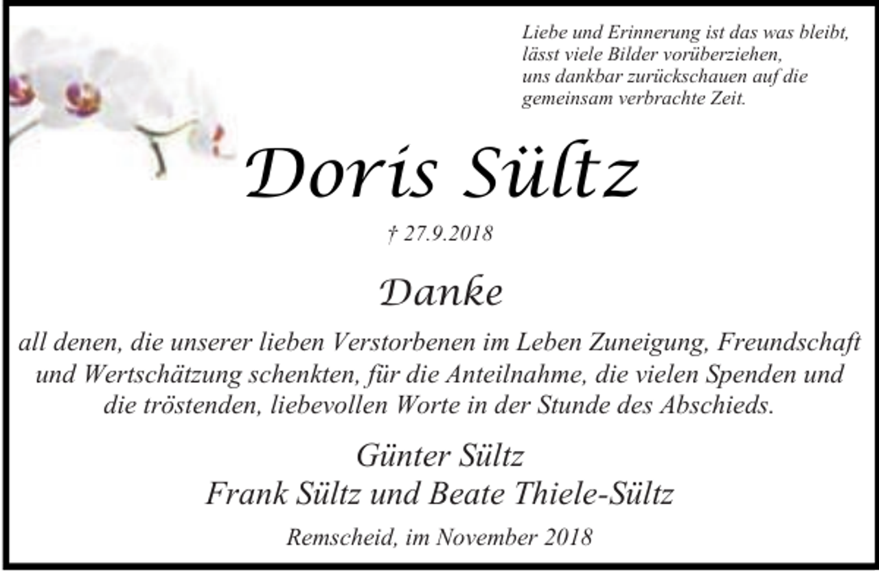 <p>Liebe und Erinnerung ist das was bleibt,<br />lässt viele Bilder vorüberziehen,<br />uns dankbar zurückschauen auf die<br />gemeinsam verbrachte Zeit.</p><p>Doris Sültz<br />† 27.9.2018</p><p>Danke<br />all denen, die unserer lieben Verstorbenen im Leben Zuneigung, Freundschaft<br />und Wertschätzung schenkten, für die Anteilnahme, die vielen Spenden und<br />die tröstenden, liebevollen Worte in der Stunde des Abschieds.</p><p>Günter Sültz<br />Frank Sültz und Beate Thiele-Sültz<br />Remscheid, im November 2018</p>