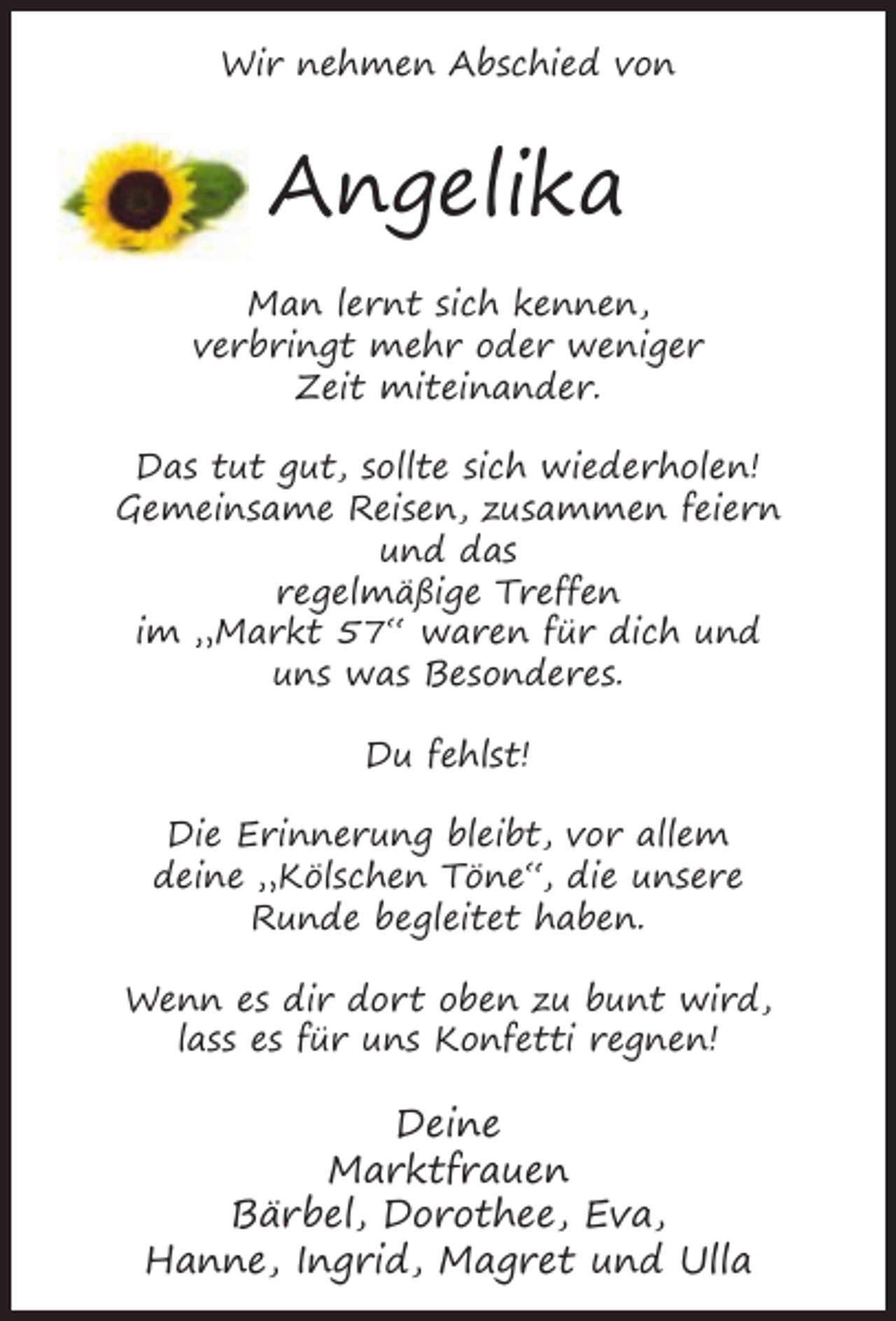 <p>Wir nehmen Abschied von</p><p>Angelika<br />Man lernt sich kennen,<br />verbringt mehr oder weniger<br />Zeit miteinander.<br />Das tut gut, sollte sich wiederholen!<br />Gemeinsame Reisen, zusammen feiern<br />und das<br />regelmäßige Treffen<br />im „Markt 57“ waren für dich und<br />uns was Besonderes.<br />Du fehlst!<br />Die Erinnerung bleibt, vor allem<br />deine „Kölschen Töne“, die unsere<br />Runde begleitet haben.<br />Wenn es dir dort oben zu bunt wird,<br />lass es für uns Konfetti regnen!</p><p>Deine<br />Marktfrauen<br />Bärbel, Dorothee, Eva,<br />Hanne, Ingrid, Magret und Ulla</p>