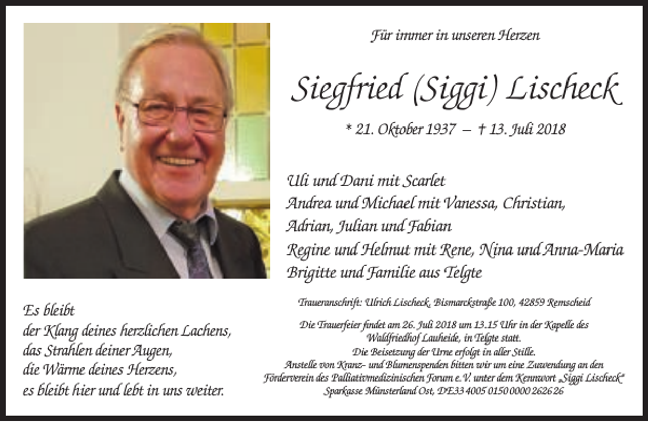 <p>Für immer in unseren Herzen</p><p>Siegfried (Siggi) Lischeck<br />* 21. Oktober 1937 – † 13. Juli 2018</p><p>Uli und Dani mit Scarlet<br />Andrea und Michael mit Vanessa, Christian,<br />Adrian, Julian und Fabian<br />Regine und Helmut mit Rene, Nina und Anna-Maria<br />Brigitte und Familie aus Telgte<br />Es bleibt<br />der Klang deines herzlichen Lachens,<br />das Strahlen deiner Augen,<br />die Wärme deines Herzens,<br />es bleibt hier und lebt in uns weiter.</p><p>Traueranschrift: Ulrich Lischeck, Bismarckstraße 100, 42859 Remscheid<br />Die Trauerfeier ﬁndet am 26. Juli 2018 um 13.15 Uhr in der Kapelle des<br />Waldfriedhof Lauheide, in Telgte statt.<br />Die Beisetzung der Urne erfolgt in aller Stille.<br />Anstelle von Kranz- und Blumenspenden bitten wir um eine Zuwendung an den<br />Förderverein des Palliativmedizinischen Forum e.V. unter dem Kennwort „Siggi Lischeck“<br />Sparkasse Münsterland Ost, DE33 4005 015000 26</p>