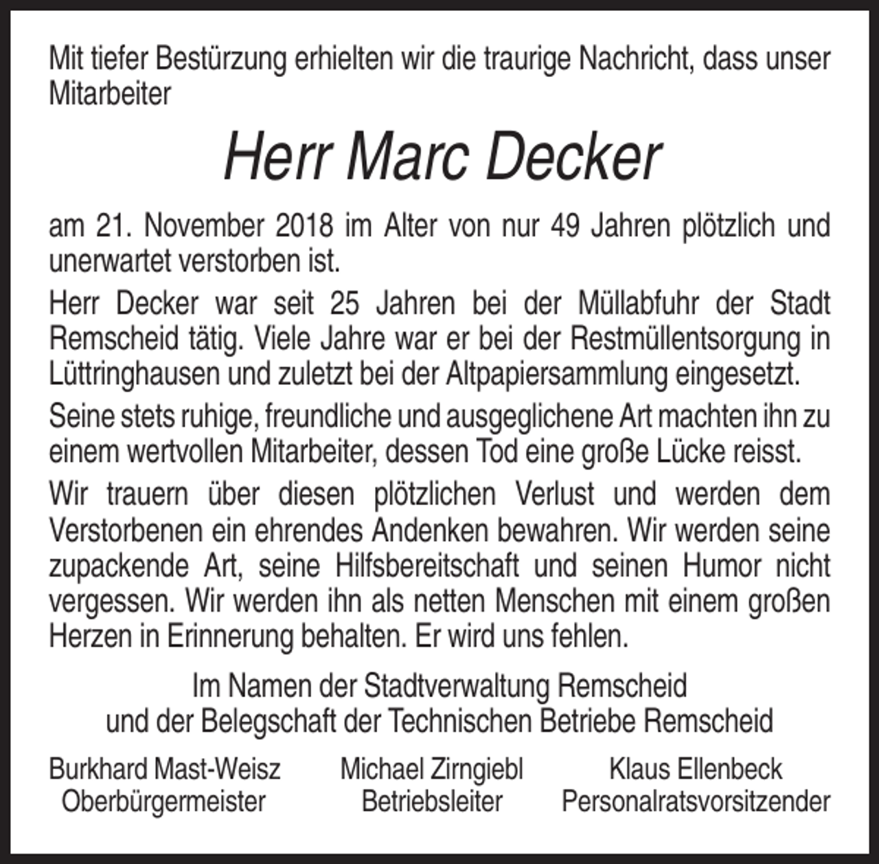 <p>Mit tiefer Bestürzung erhielten wir die traurige Nachricht, dass unser<br />Mitarbeiter</p><p>Herr Marc Decker<br />am 21. November 2018 im Alter von nur 49 Jahren plötzlich und<br />unerwartet verstorben ist.<br />Herr Decker war seit 25 Jahren bei der Müllabfuhr der Stadt<br />Remscheid tätig. Viele Jahre war er bei der Restmüllentsorgung in<br />Lüttringhausen und zuletzt bei der Altpapiersammlung eingesetzt.<br />Seine stets ruhige, freundliche und ausgeglichene Art machten ihn zu<br />einem wertvollen Mitarbeiter, dessen Tod eine große Lücke reisst.<br />Wir trauern über diesen plötzlichen Verlust und werden dem<br />Verstorbenen ein ehrendes Andenken bewahren. Wir werden seine<br />zupackende Art, seine Hilfsbereitschaft und seinen Humor nicht<br />vergessen. Wir werden ihn als netten Menschen mit einem großen<br />Herzen in Erinnerung behalten. Er wird uns fehlen.<br />Im Namen der Stadtverwaltung Remscheid<br />und der Belegschaft der Technischen Betriebe Remscheid<br />Burkhard Mast-Weisz<br />Oberbürgermeister</p><p>Michael Zirngiebl<br />Betriebsleiter</p><p>Klaus Ellenbeck<br />Personalratsvorsitzender</p>