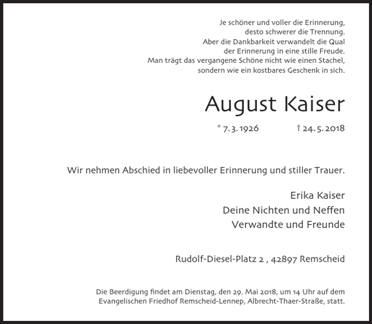 <p>Je schöner und voller die Erinnerung,<br />desto schwerer die Trennung.<br />Aber die Dankbarkeit verwandelt die Qual<br />der Erinnerung in eine stille Freude.<br />Man trägt das vergangene Schöne nicht wie einen Stachel,<br />sondern wie ein kostbares Geschenk in sich.</p><p>August Kaiser<br />* 7. 3. 1926</p><p>† 24. 5. 2018</p><p>Wir nehmen Abschied in liebevoller Erinnerung und stiller Trauer.</p><p>Erika Kaiser<br />Deine Nichten und Neffen<br />Verwandte und Freunde<br />Rudolf-Diesel-Platz 2 , 42897 Remscheid<br />Die Beerdigung ﬁndet am Dienstag, den 29. Mai 2018, um 14 Uhr auf dem<br />Evangelischen Friedhof Remscheid-Lennep, Albrecht-Thaer-Straße, statt.</p>