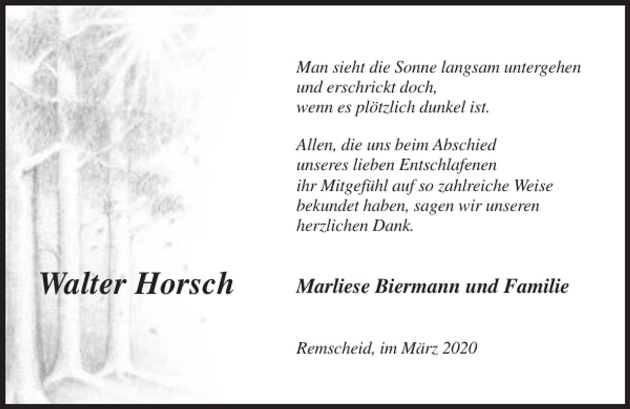 <p>Man sieht die Sonne langsam untergehen<br />und erschrickt doch,<br />wenn es plötzlich dunkel ist.<br />Allen, die uns beim Abschied<br />unseres lieben Entschlafenen<br />ihr Mitgefühl auf so zahlreiche Weise<br />bekundet haben, sagen wir unseren<br />herzlichen Dank.</p><p>Walter Horsch</p><p>Marliese Biermann und Familie<br />Remscheid, im März 2020</p>