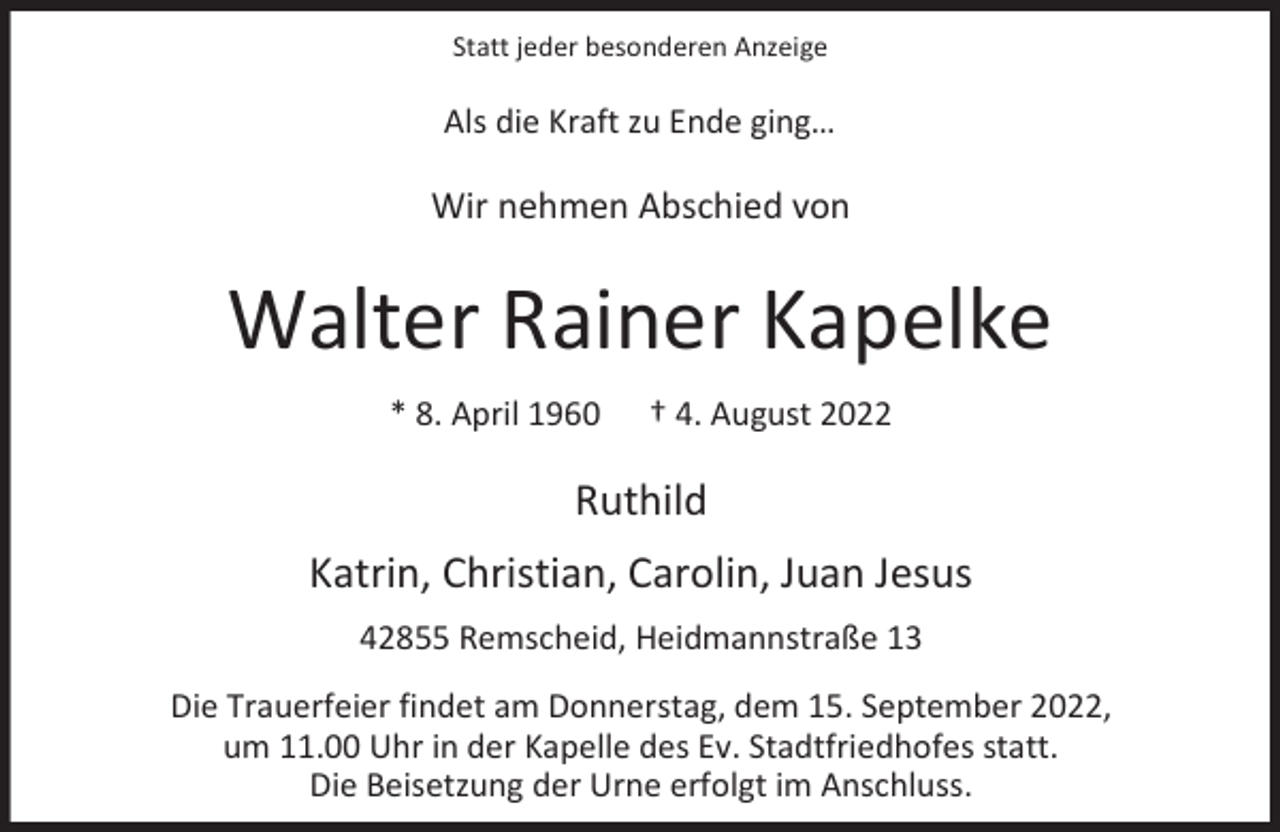 <p>Statt jeder besonderen Anzeige</p><p>Als die Kraft zu Ende ging…</p><p>Wir nehmen Abschied von</p><p>Walter Rainer Kapelke<br />* 8. April 1960</p><p>† 4. August 2022</p><p>Ruthild<br />Katrin, Christian, Carolin, Juan Jesus<br />42855 Remscheid, Heidmannstraße 13<br />Die Trauerfeier findet am Donnerstag, dem 15. September 2022,<br />um 11.00 Uhr in der Kapelle des Ev. Stadtfriedhofes statt.<br />Die Beisetzung der Urne erfolgt im Anschluss.</p>