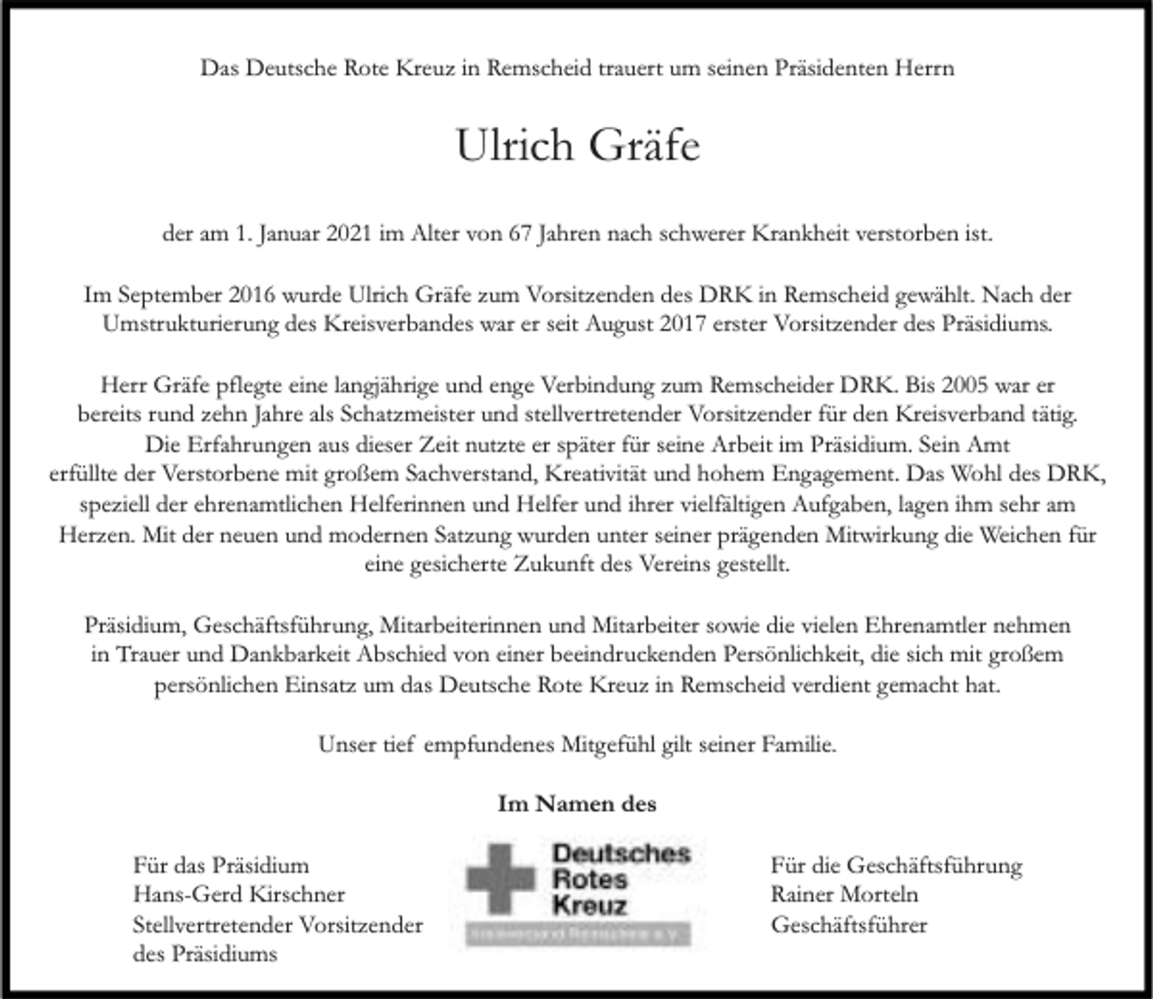 <p>Das Deutsche Rote Kreuz in Remscheid trauert um seinen Präsidenten Herrn</p><p>Ulrich Gräfe<br />der am 1. Januar 2021 im Alter von 67 Jahren nach schwerer Krankheit verstorben ist.<br />Im September 2016 wurde Ulrich Gräfe zum Vorsitzenden des DRK in Remscheid gewählt. Nach der<br />Umstrukturierung des Kreisverbandes war er seit August 2017 erster Vorsitzender des Präsidiums.<br />Herr Gräfe pflegte eine langjährige und enge Verbindung zum Remscheider DRK. Bis 2005 war er<br />bereits rund zehn Jahre als Schatzmeister und stellvertretender Vorsitzender für den Kreisverband tätig.<br />Die Erfahrungen aus dieser Zeit nutzte er später für seine Arbeit im Präsidium. Sein Amt<br />erfüllte der Verstorbene mit großem Sachverstand, Kreativität und hohem Engagement. Das Wohl des DRK,<br />speziell der ehrenamtlichen Helferinnen und Helfer und ihrer vielfältigen Aufgaben, lagen ihm sehr am<br />Herzen. Mit der neuen und modernen Satzung wurden unter seiner prägenden Mitwirkung die Weichen für<br />eine gesicherte Zukunft des Vereins gestellt.<br />Präsidium, Geschäftsführung, Mitarbeiterinnen und Mitarbeiter sowie die vielen Ehrenamtler nehmen<br />in Trauer und Dankbarkeit Abschied von einer beeindruckenden Persönlichkeit, die sich mit großem<br />persönlichen Einsatz um das Deutsche Rote Kreuz in Remscheid verdient gemacht hat.<br />Unser tief empfundenes Mitgefühl gilt seiner Familie.<br />Im Namen des<br />Für das Präsidium<br />Hans-Gerd Kirschner<br />Stellvertretender Vorsitzender<br />des Präsidiums</p><p>Für die Geschäftsführung<br />Rainer Morteln<br />Geschäftsführer</p>