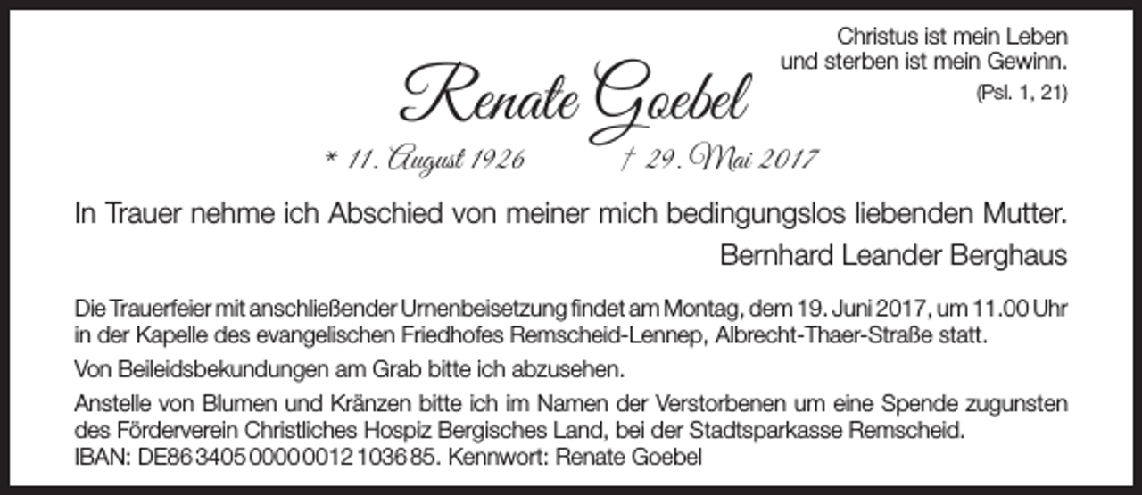 <p>Renate Goebel</p><p>* 11. August 1926</p><p>Christus ist mein Leben<br />und sterben ist mein Gewinn.<br />(Psl. 1, 21)</p><p>† 29. Mai 2017</p><p>In Trauer nehme ich Abschied von meiner mich bedingungslos liebenden Mutter.<br />Bernhard Leander Berghaus<br />Die Trauerfeier mit anschließender Urnenbeisetzung findet am Montag, dem 19. Juni 2017, um 11.00 Uhr<br />in der Kapelle des evangelischen Friedhofes Remscheid-Lennep, Albrecht-Thaer-Straße statt.<br />Von Beileidsbekundungen am Grab bitte ich abzusehen.<br />Anstelle von Blumen und Kränzen bitte ich im Namen der Verstorbenen um eine Spende zugunsten<br />des Förderverein Christliches Hospiz Bergisches Land, bei der Stadtsparkasse Remscheid.<br />IBAN: DE86 3405 0012 1036 85. Kennwort: Renate Goebel</p>