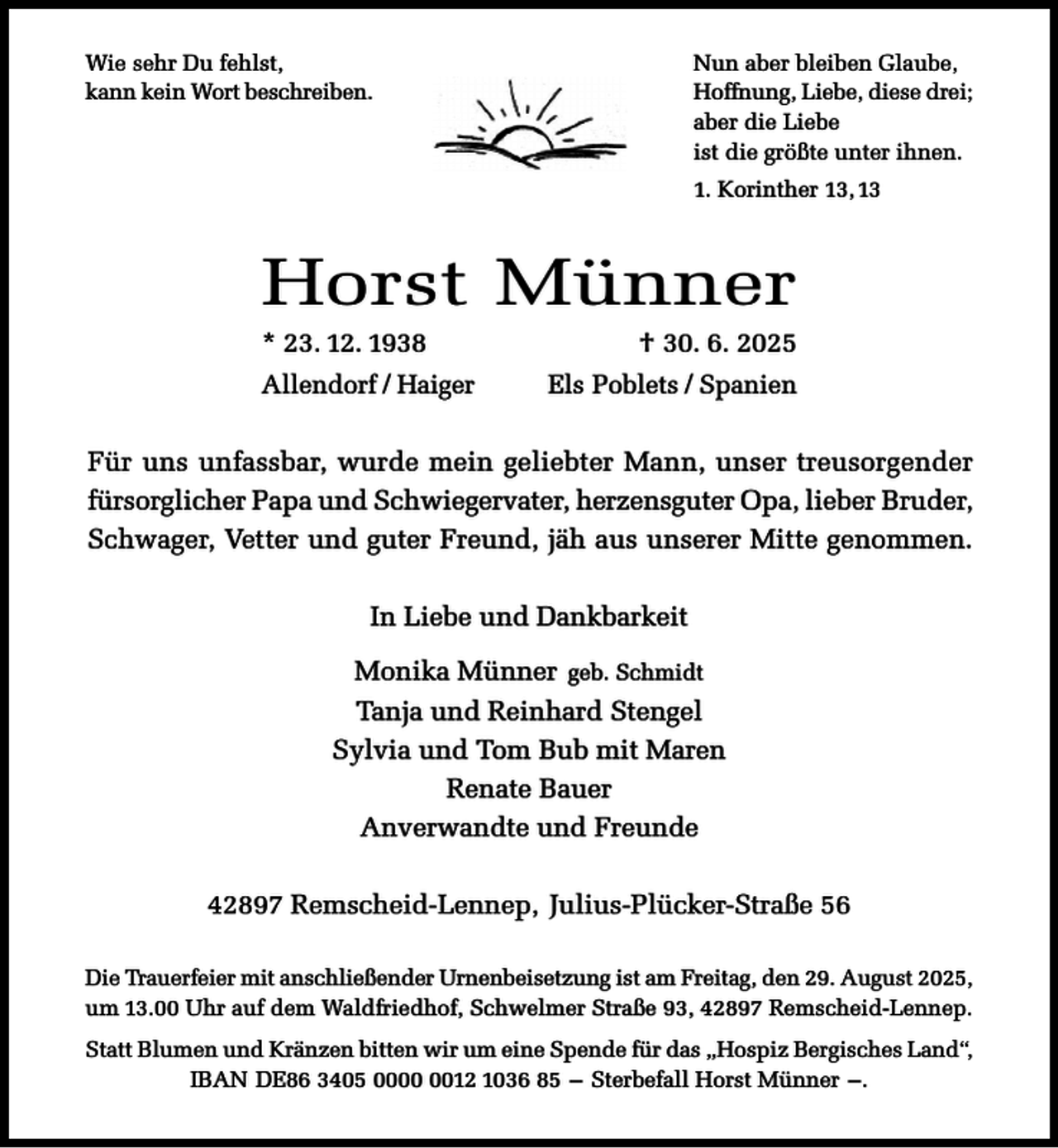 <p>Nun aber bleiben Glaube,<br />Hoffnung, Liebe, diese drei;<br />aber die Liebe<br />ist die größte unter ihnen.</p><p>Wie sehr Du fehlst,<br />kann kein Wort beschreiben.</p><p>1. Korinther 13, 13</p><p>Horst Münner<br />* 23. 12. 1938</p><p>Allendorf / Haiger</p><p>† 30. 6. 2025</p><p>Els Poblets / Spanien</p><p>Für uns unfassbar, wurde mein geliebter Mann, unser treusorgender<br />fürsorglicher Papa und Schwiegervater, herzensguter Opa, lieber Bruder,<br />Schwager, Vetter und guter Freund, jäh aus unserer Mitte genommen.<br />In Liebe und Dankbarkeit<br />Monika Münner geb. Schmidt<br />Tanja und Reinhard Stengel<br />Sylvia und Tom Bub mit Maren<br />Renate Bauer<br />Anverwandte und Freunde<br />42897 Remscheid-Lennep, Julius-Plücker-Straße 56<br />Die Trauerfeier mit anschließender Urnenbeisetzung ist am Freitag, den 29. August 2025,<br />um 13.00 Uhr auf dem Waldfriedhof, Schwelmer Straße 93, 42897 Remscheid-Lennep.<br />Statt Blumen und Kränzen bitten wir um eine Spende für das „Hospiz Bergisches Land“,<br />IBAN DE86 3405 0012 1036 85 – Sterbefall Horst Münner –.</p>