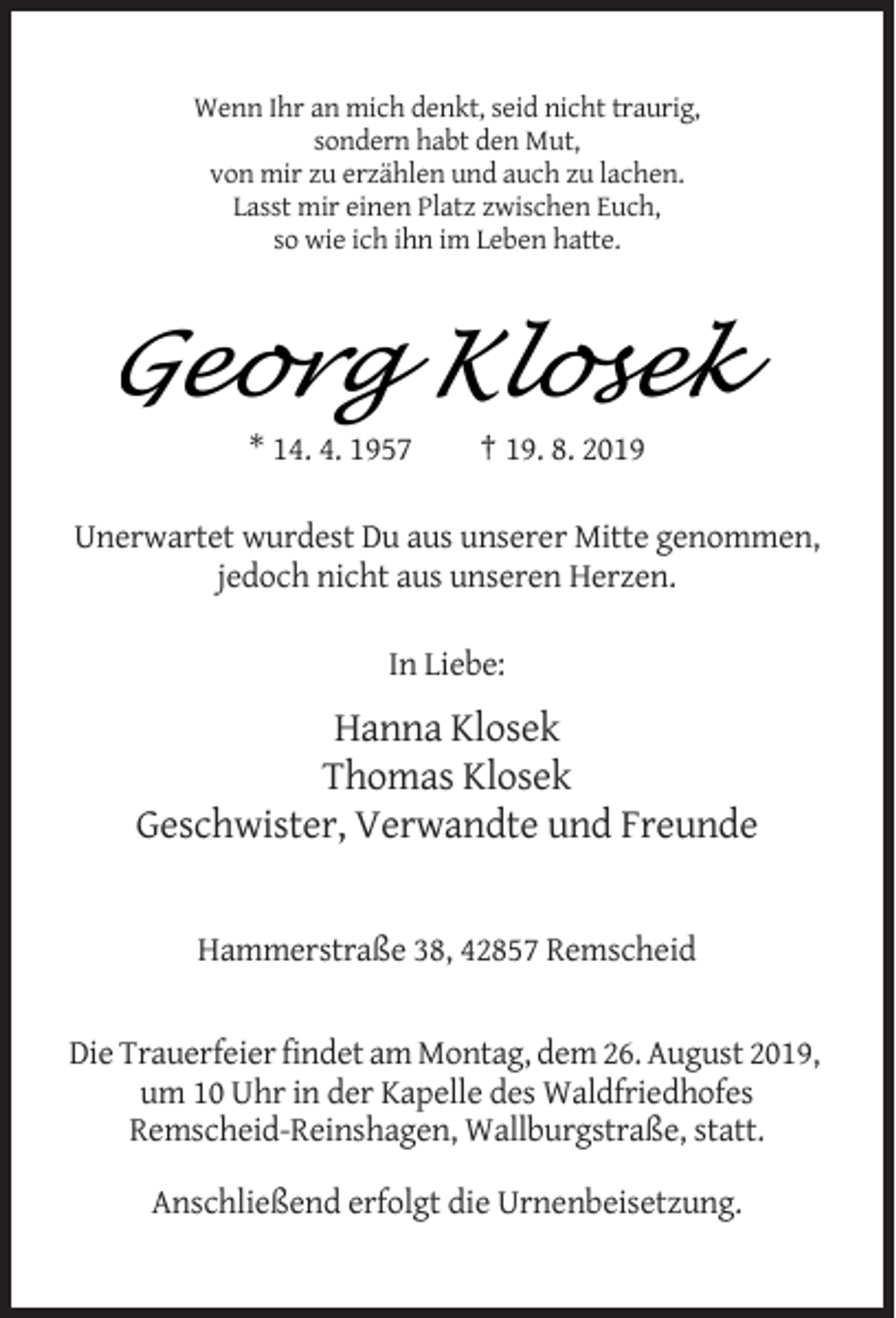 <p>Wenn Ihr an mich denkt, seid nicht traurig,<br />sondern habt den Mut,<br />von mir zu erzählen und auch zu lachen.<br />Lasst mir einen Platz zwischen Euch,<br />so wie ich ihn im Leben hatte.</p><p>GeorgKlosek<br />Klosek<br />Georg<br />* 14. 4. 1957</p><p>† 19. 8. 2019</p><p>Unerwartet wurdest Du aus unserer Mitte genommen,<br />jedoch nicht aus unseren Herzen.<br />In Liebe:</p><p>Hanna Klosek<br />Thomas Klosek<br />Geschwister, Verwandte und Freunde</p><p>Hammerstraße 38, 42857 Remscheid</p><p>Die Trauerfeier findet am Montag, dem 26. August 2019,<br />um 10 Uhr in der Kapelle des Waldfriedhofes<br />Remscheid-Reinshagen, Wallburgstraße, statt.<br />Anschließend erfolgt die Urnenbeisetzung.</p>