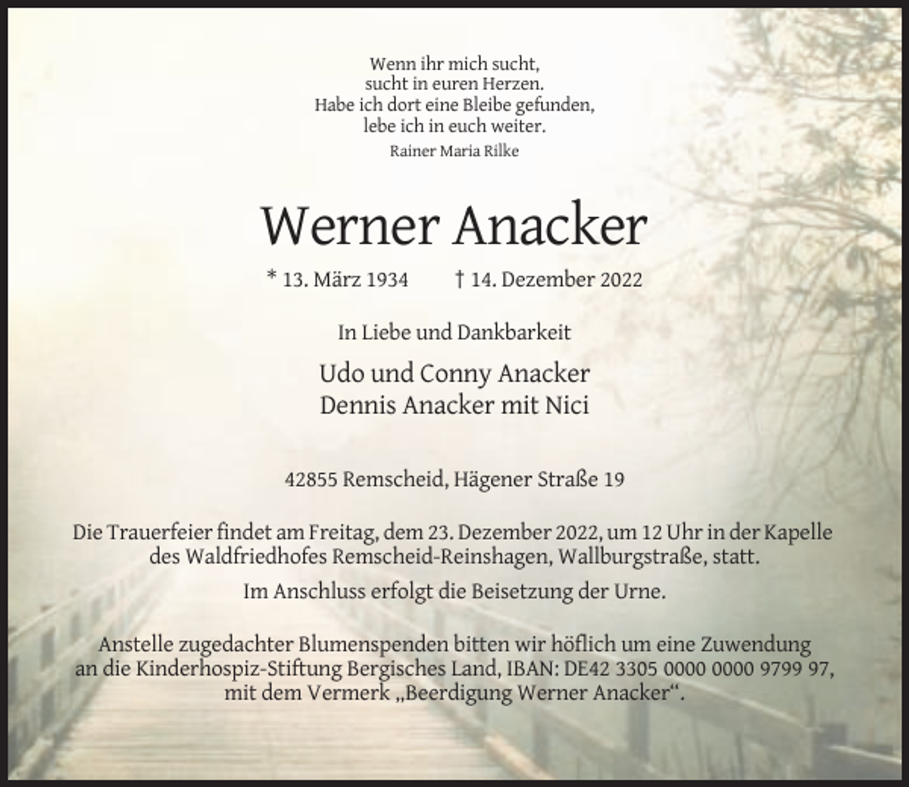 <p>Wenn ihr mich sucht,<br />sucht in euren Herzen.<br />Habe ich dort eine Bleibe gefunden,<br />lebe ich in euch weiter.<br />Rainer Maria Rilke</p><p>Werner Anacker<br />* 13. März 1934</p><p>† 14. Dezember 2022</p><p>In Liebe und Dankbarkeit</p><p>Udo und Conny Anacker<br />Dennis Anacker mit Nici<br />42855 Remscheid, Hägener Straße 19<br />Die Trauerfeier findet am Freitag, dem 23. Dezember 2022, um 12 Uhr in der Kapelle<br />des Waldfriedhofes Remscheid-Reinshagen, Wallburgstraße, statt.<br />Im Anschluss erfolgt die Beisetzung der Urne.<br />Anstelle zugedachter Blumenspenden bitten wir höflich um eine Zuwendung<br />an die Kinderhospiz-Stiftung Bergisches Land, IBAN: DE42 3305 9797,<br />mit dem Vermerk „Beerdigung Werner Anacker“.</p>