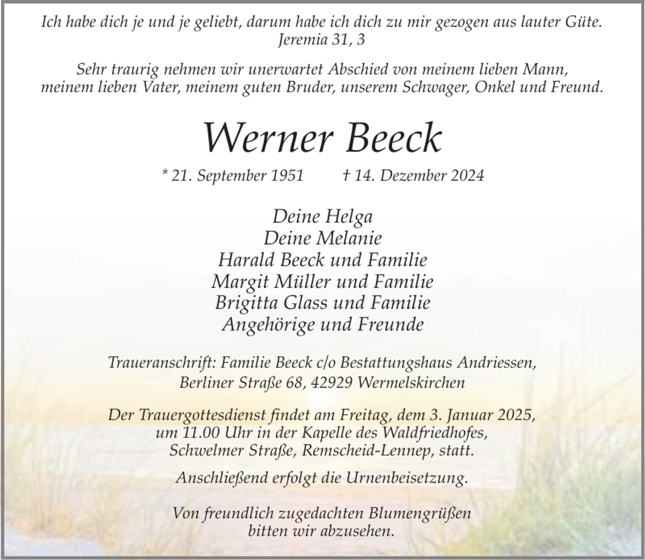 <p>Ich habe dich je und je geliebt, darum habe ich dich zu mir gezogen aus lauter Güte.<br />Jeremia 31, 3<br />Sehr traurig nehmen wir unerwartet Abschied von meinem lieben Mann,<br />meinem lieben Vater, meinem guten Bruder, unserem Schwager, Onkel und Freund.</p><p>Werner Beeck</p><p>* 21. September 1951</p><p>† 14. Dezember 2024</p><p>Deine Helga<br />Deine Melanie<br />Harald Beeck und Familie<br />Margit Müller und Familie<br />Brigitta Glass und Familie<br />Angehörige und Freunde<br />Traueranschrift: Familie Beeck c/o Bestattungshaus Andriessen,<br />Berliner Straße 68, 42929 Wermelskirchen<br />Der Trauergottesdienst findet am Freitag, dem 3. Januar 2025,<br />um 11.00 Uhr in der Kapelle des Waldfriedhofes,<br />Schwelmer Straße, Remscheid-Lennep, statt.<br />Anschließend erfolgt die Urnenbeisetzung.<br />Von freundlich zugedachten Blumengrüßen<br />bitten wir abzusehen.</p>