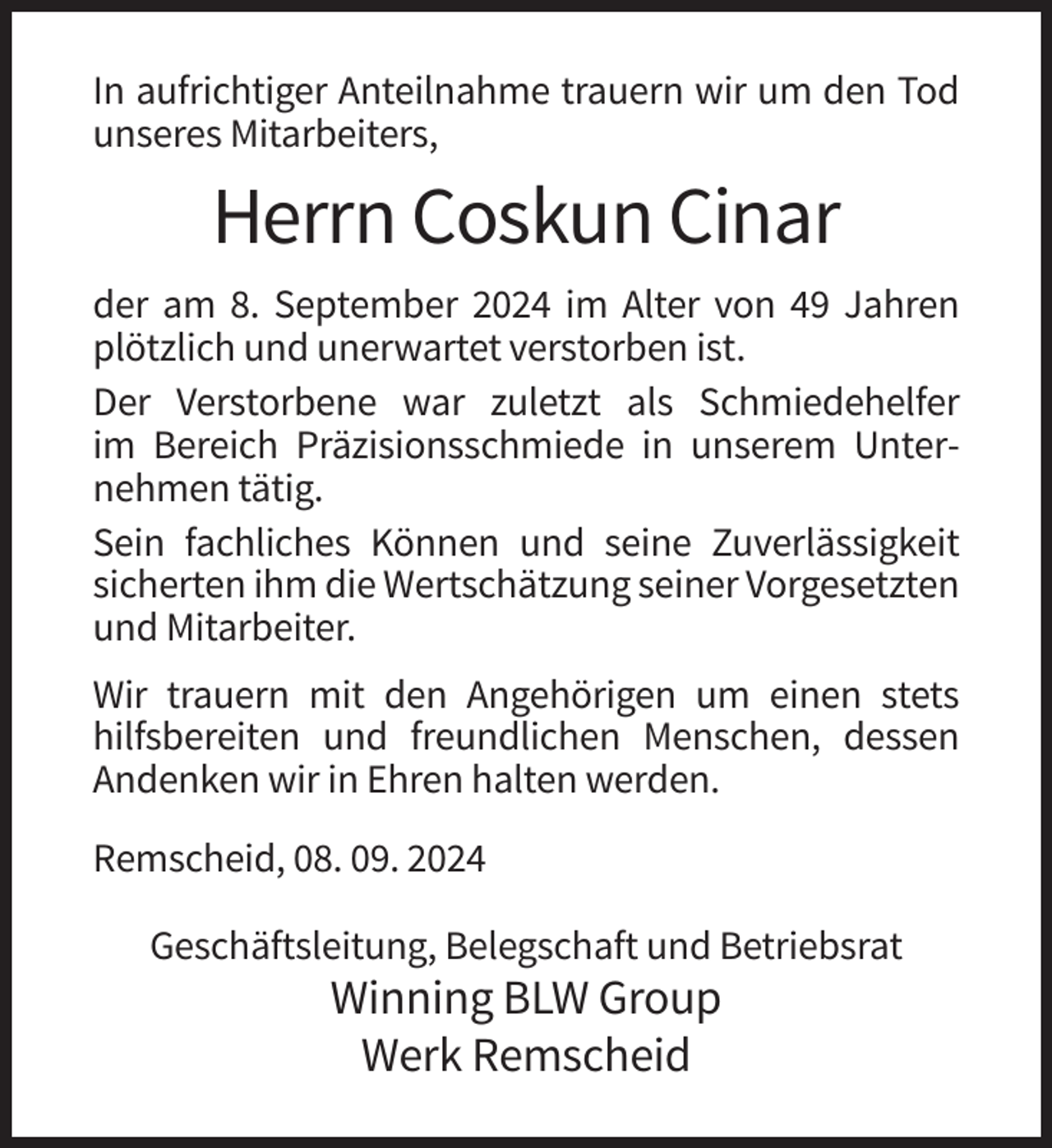 <p>In aufrichtiger Anteilnahme trauern wir um den Tod<br />unseres Mitarbeiters,</p><p>Herrn Coskun Cinar<br />der am 8. September 2024 im Alter von 49 Jahren<br />plötzlich und unerwartet verstorben ist.<br />Der Verstorbene war zuletzt als Schmiedehelfer<br />im Bereich Präzisionsschmiede in unserem Unternehmen tätig.<br />Sein fachliches Können und seine Zuverlässigkeit<br />sicherten ihm die Wertschätzung seiner Vorgesetzten<br />und Mitarbeiter.<br />Wir trauern mit den Angehörigen um einen stets<br />hilfsbereiten und freundlichen Menschen, dessen<br />Andenken wir in Ehren halten werden.<br />Remscheid, 08. 09. 2024<br />Geschäftsleitung, Belegschaft und Betriebsrat</p><p>Winning BLW Group<br />Werk Remscheid</p>