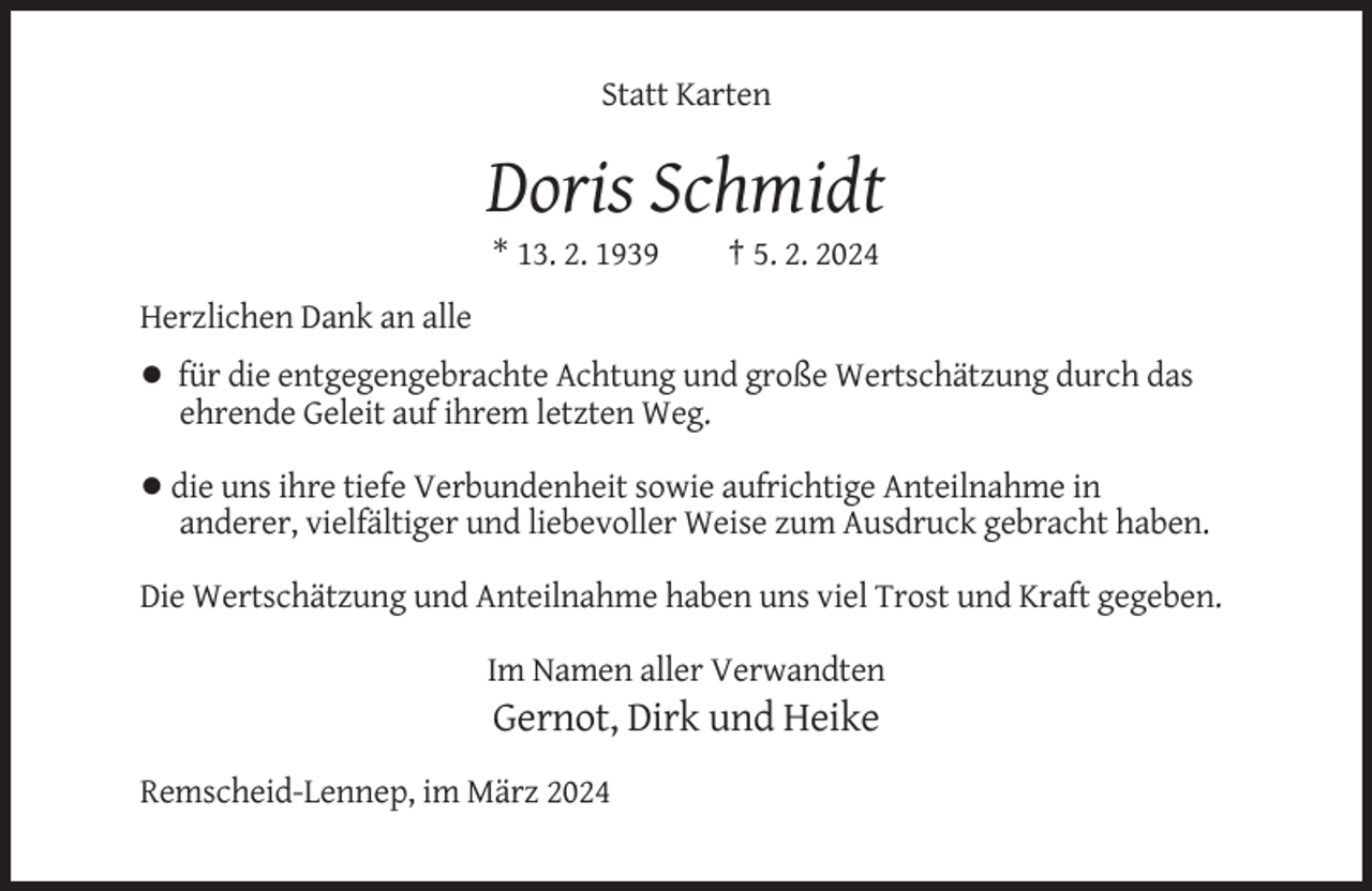 <p>Statt Karten</p><p>Doris Schmidt<br />* 13. 2. 1939</p><p>† 5. 2. 2024</p><p>Herzlichen Dank an alle<br />• für die entgegengebrachte Achtung und große Wertschätzung durch das<br />ehrende Geleit auf ihrem letzten Weg.<br />• die uns ihre tiefe Verbundenheit sowie aufrichtige Anteilnahme in<br />anderer, vielfältiger und liebevoller Weise zum Ausdruck gebracht haben.<br />Die Wertschätzung und Anteilnahme haben uns viel Trost und Kraft gegeben.<br />Im Namen aller Verwandten</p><p>Gernot, Dirk und Heike<br />Remscheid-Lennep, im März 2024</p>