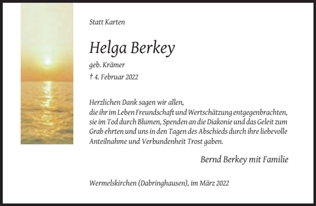 <p>Statt Karten</p><p>Helga Berkey<br />geb. Krämer<br />† 4. Februar 2022</p><p>Herzlichen Dank sagen wir allen,<br />die ihr im Leben Freundschaft und Wertschätzung entgegenbrachten,<br />sie im Tod durch Blumen, Spenden an die Diakonie und das Geleit zum<br />Grab ehrten und uns in den Tagen des Abschieds durch ihre liebevolle<br />Anteilnahme und Verbundenheit Trost gaben.</p><p>Bernd Berkey mit Familie<br />Wermelskirchen (Dabringhausen), im März 2022</p>