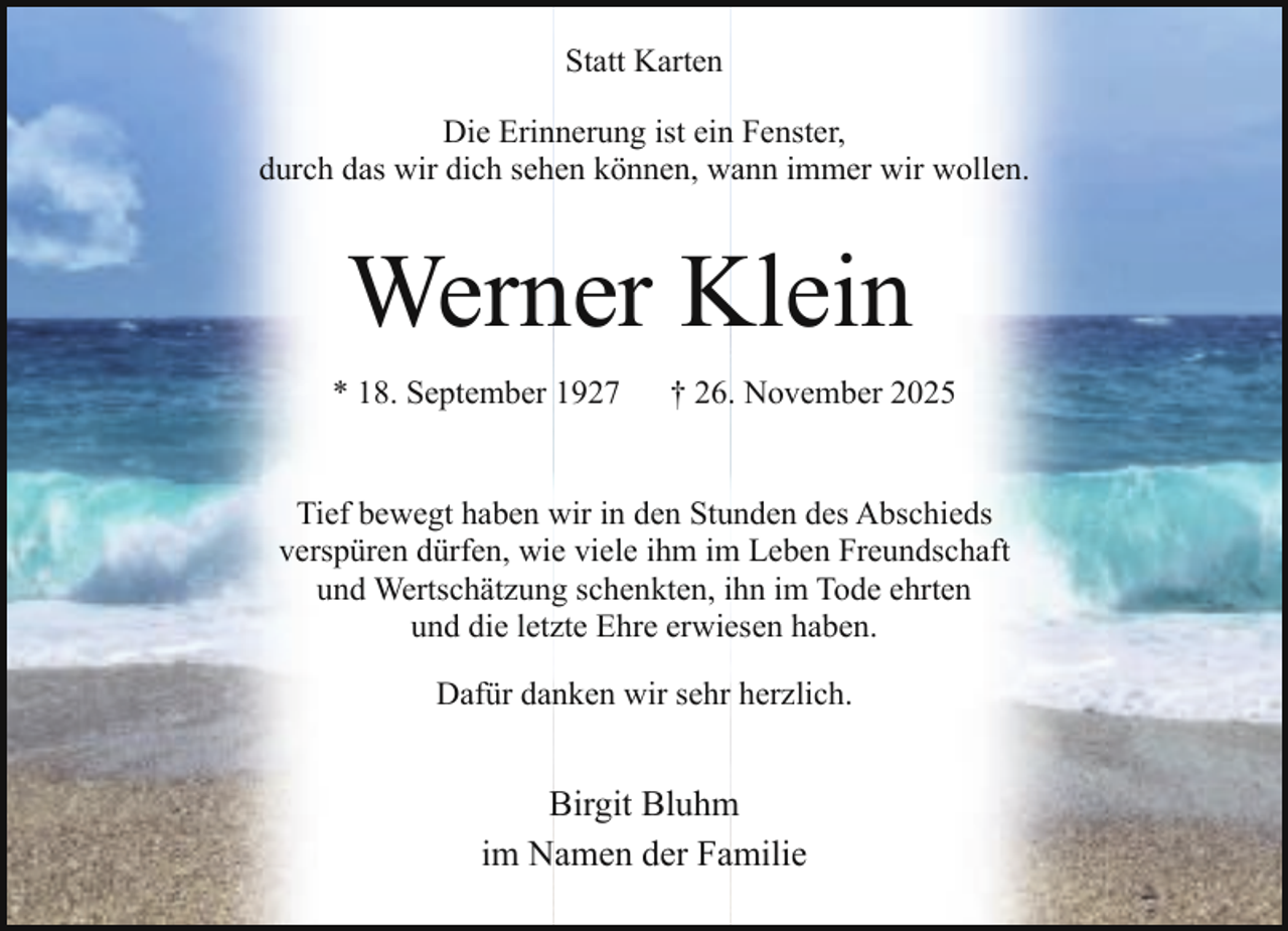 <p>Statt Karten<br />Die Erinnerung ist ein Fenster,<br />durch das wir dich sehen können, wann immer wir wollen.</p><p>Werner Klein<br />* 18. September 1927</p><p>† 26. November 2025</p><p>Tief bewegt haben wir in den Stunden des Abschieds<br />verspüren dürfen, wie viele ihm im Leben Freundschaft<br />und Wertschätzung schenkten, ihn im Tode ehrten<br />und die letzte Ehre erwiesen haben.<br />Dafür danken wir sehr herzlich.</p><p>Birgit Bluhm<br />im Namen der Familie</p>