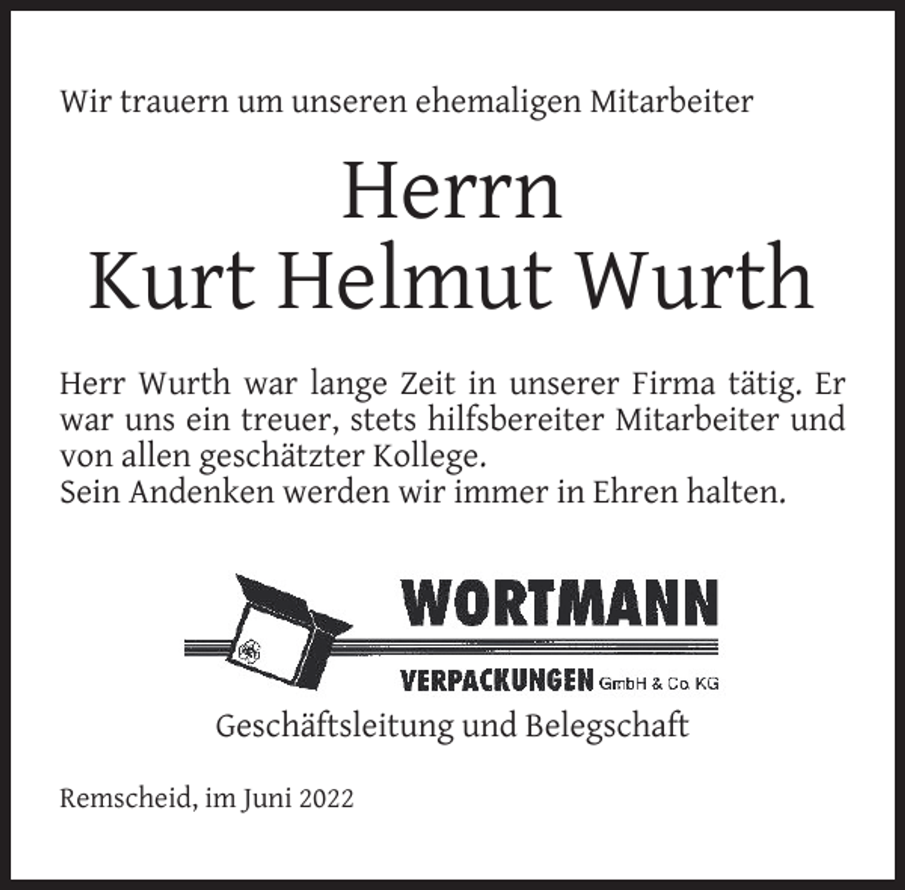 <p>Wir trauern um unseren ehemaligen Mitarbeiter</p><p>Herrn<br />Kurt Helmut Wurth<br />Herr Wurth war lange Zeit in unserer Firma tätig. Er<br />war uns ein treuer, stets hilfsbereiter Mitarbeiter und<br />von allen geschätzter Kollege.<br />Sein Andenken werden wir immer in Ehren halten.</p><p>Geschäftsleitung und Belegschaft<br />Remscheid, im Juni 2022</p>