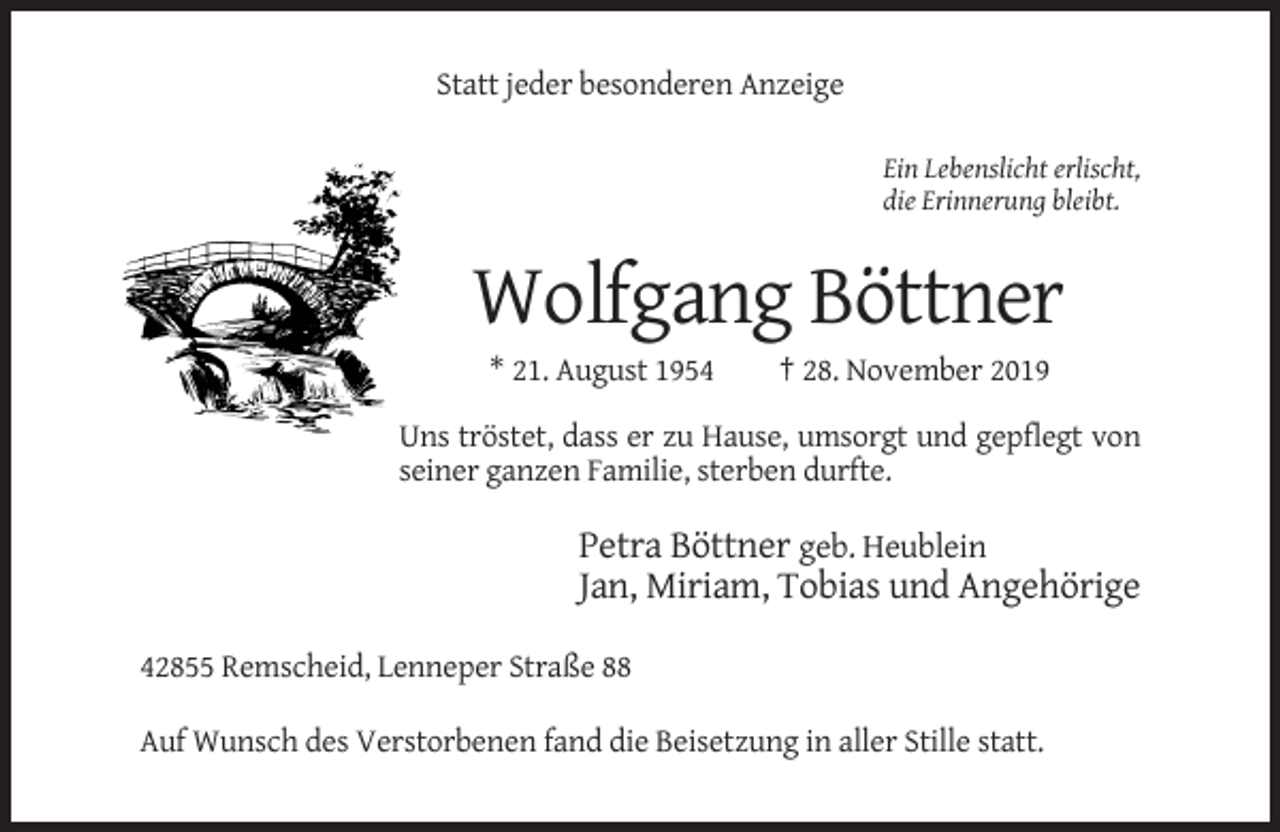 <p>Statt jeder besonderen Anzeige<br />Ein Lebenslicht erlischt,<br />die Erinnerung bleibt.</p><p>Wolfgang Böttner<br />* 21. August 1954</p><p>† 28. November 2019</p><p>Uns tröstet, dass er zu Hause, umsorgt und gepflegt von<br />seiner ganzen Familie, sterben durfte.</p><p>Petra Böttner geb. Heublein<br />Jan, Miriam, Tobias und Angehörige<br />42855 Remscheid, Lenneper Straße 88<br />Auf Wunsch des Verstorbenen fand die Beisetzung in aller Stille statt.</p>